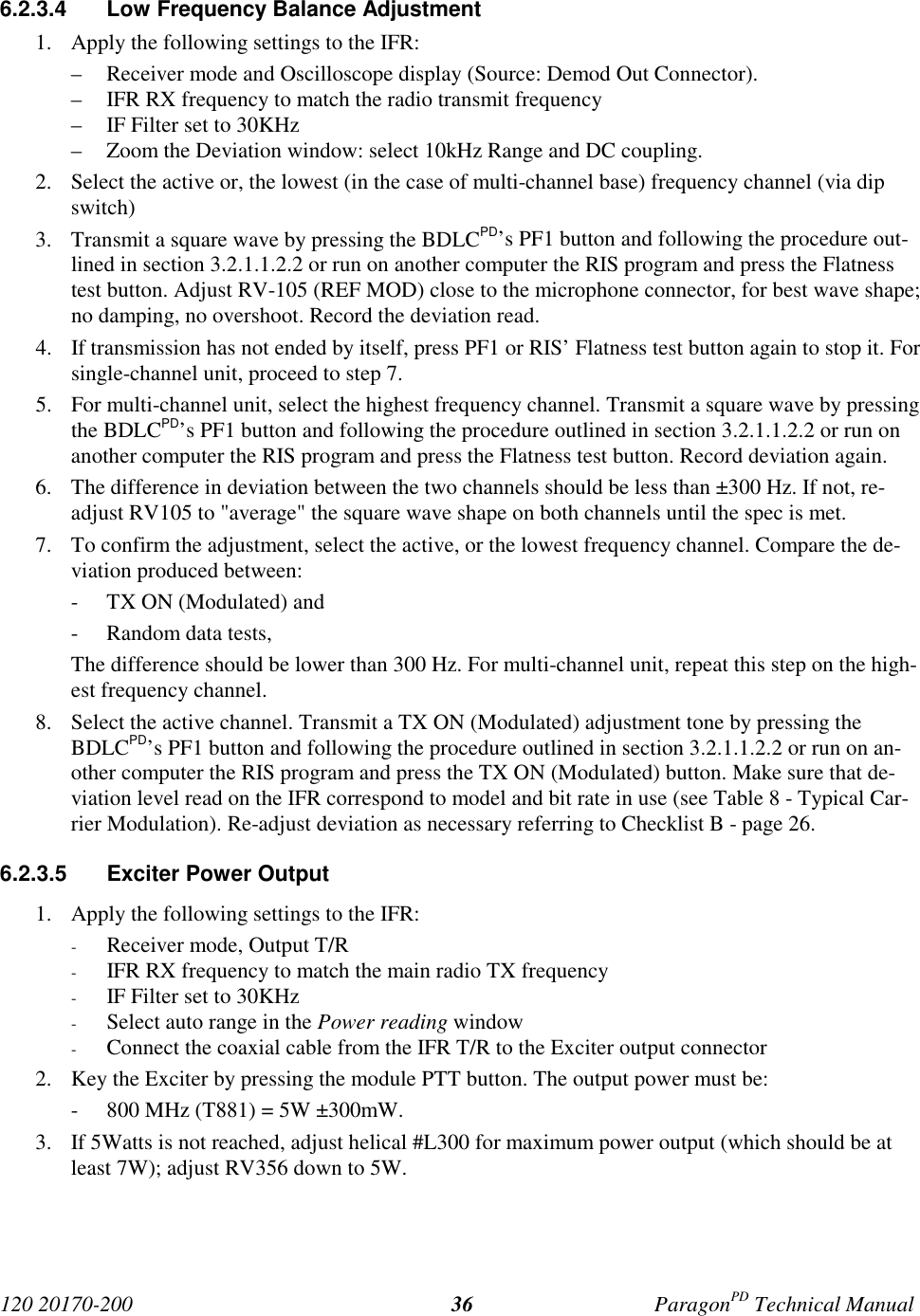 120 20170-200 ParagonPD Technical Manual366.2.3.4 Low Frequency Balance Adjustment1. Apply the following settings to the IFR:– Receiver mode and Oscilloscope display (Source: Demod Out Connector).– IFR RX frequency to match the radio transmit frequency– IF Filter set to 30KHz– Zoom the Deviation window: select 10kHz Range and DC coupling.2. Select the active or, the lowest (in the case of multi-channel base) frequency channel (via dipswitch)3. Transmit a square wave by pressing the BDLCPD’s PF1 button and following the procedure out-lined in section 3.2.1.1.2.2 or run on another computer the RIS program and press the Flatnesstest button. Adjust RV-105 (REF MOD) close to the microphone connector, for best wave shape;no damping, no overshoot. Record the deviation read.4. If transmission has not ended by itself, press PF1 or RIS’ Flatness test button again to stop it. Forsingle-channel unit, proceed to step 7.5. For multi-channel unit, select the highest frequency channel. Transmit a square wave by pressingthe BDLCPD’s PF1 button and following the procedure outlined in section 3.2.1.1.2.2 or run onanother computer the RIS program and press the Flatness test button. Record deviation again.6. The difference in deviation between the two channels should be less than ±300 Hz. If not, re-adjust RV105 to "average" the square wave shape on both channels until the spec is met.7. To confirm the adjustment, select the active, or the lowest frequency channel. Compare the de-viation produced between:- TX ON (Modulated) and- Random data tests,The difference should be lower than 300 Hz. For multi-channel unit, repeat this step on the high-est frequency channel.8. Select the active channel. Transmit a TX ON (Modulated) adjustment tone by pressing theBDLCPD’s PF1 button and following the procedure outlined in section 3.2.1.1.2.2 or run on an-other computer the RIS program and press the TX ON (Modulated) button. Make sure that de-viation level read on the IFR correspond to model and bit rate in use (see Table 8 - Typical Car-rier Modulation). Re-adjust deviation as necessary referring to Checklist B - page 26.6.2.3.5 Exciter Power Output1. Apply the following settings to the IFR:- Receiver mode, Output T/R- IFR RX frequency to match the main radio TX frequency- IF Filter set to 30KHz- Select auto range in the Power reading window- Connect the coaxial cable from the IFR T/R to the Exciter output connector2. Key the Exciter by pressing the module PTT button. The output power must be:- 800 MHz (T881) = 5W ±300mW.3. If 5Watts is not reached, adjust helical #L300 for maximum power output (which should be atleast 7W); adjust RV356 down to 5W.