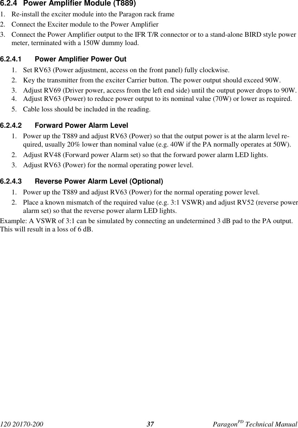 120 20170-200 ParagonPD Technical Manual376.2.4 Power Amplifier Module (T889)1. Re-install the exciter module into the Paragon rack frame2. Connect the Exciter module to the Power Amplifier3. Connect the Power Amplifier output to the IFR T/R connector or to a stand-alone BIRD style powermeter, terminated with a 150W dummy load.6.2.4.1 Power Amplifier Power Out1. Set RV63 (Power adjustment, access on the front panel) fully clockwise.2. Key the transmitter from the exciter Carrier button. The power output should exceed 90W.3. Adjust RV69 (Driver power, access from the left end side) until the output power drops to 90W.4. Adjust RV63 (Power) to reduce power output to its nominal value (70W) or lower as required.5. Cable loss should be included in the reading.6.2.4.2 Forward Power Alarm Level1. Power up the T889 and adjust RV63 (Power) so that the output power is at the alarm level re-quired, usually 20% lower than nominal value (e.g. 40W if the PA normally operates at 50W).2. Adjust RV48 (Forward power Alarm set) so that the forward power alarm LED lights.3. Adjust RV63 (Power) for the normal operating power level.6.2.4.3 Reverse Power Alarm Level (Optional)1. Power up the T889 and adjust RV63 (Power) for the normal operating power level.2. Place a known mismatch of the required value (e.g. 3:1 VSWR) and adjust RV52 (reverse poweralarm set) so that the reverse power alarm LED lights.Example: A VSWR of 3:1 can be simulated by connecting an undetermined 3 dB pad to the PA output.This will result in a loss of 6 dB.