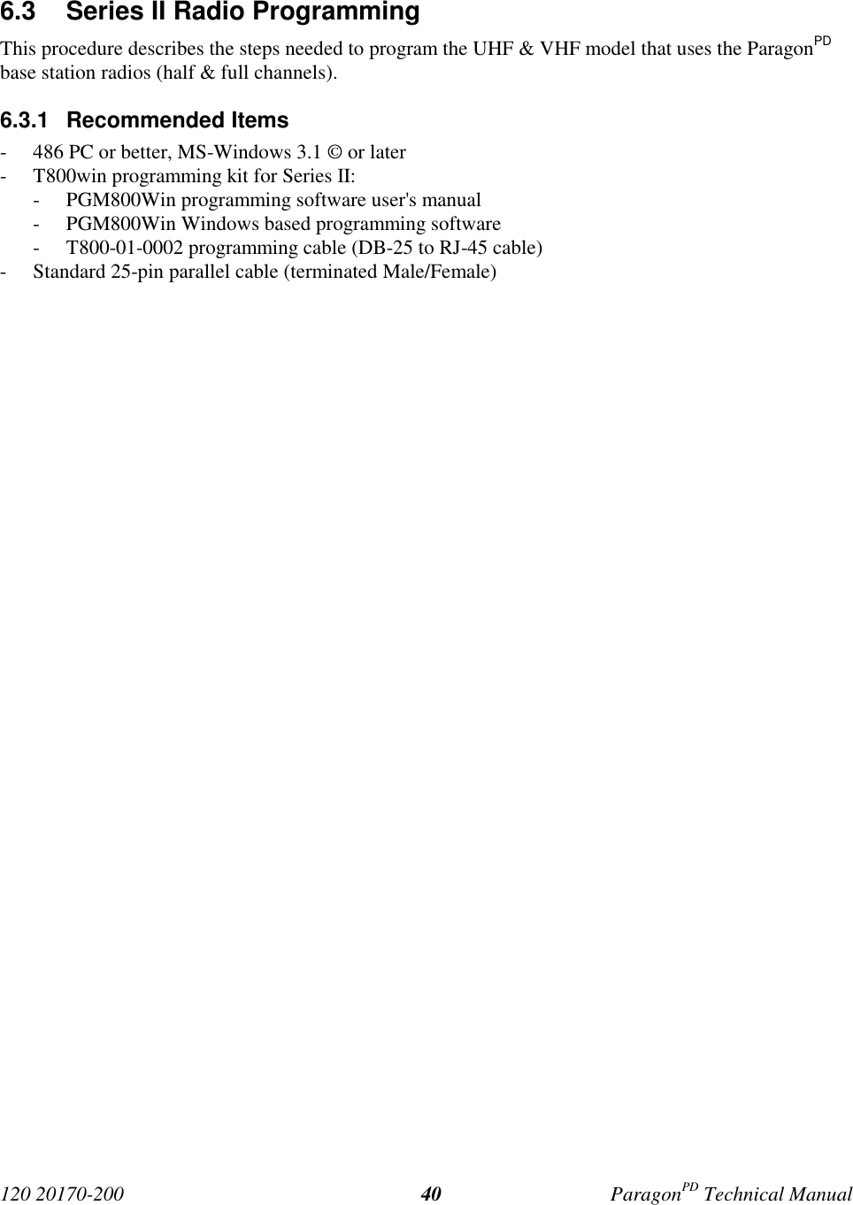 120 20170-200 ParagonPD Technical Manual406.3 Series II Radio ProgrammingThis procedure describes the steps needed to program the UHF & VHF model that uses the ParagonPDbase station radios (half & full channels).6.3.1 Recommended Items- 486 PC or better, MS-Windows 3.1 © or later- T800win programming kit for Series II:- PGM800Win programming software user's manual- PGM800Win Windows based programming software- T800-01-0002 programming cable (DB-25 to RJ-45 cable)- Standard 25-pin parallel cable (terminated Male/Female)