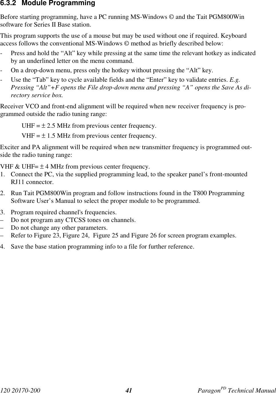 120 20170-200 ParagonPD Technical Manual416.3.2 Module ProgrammingBefore starting programming, have a PC running MS-Windows © and the Tait PGM800Winsoftware for Series II Base station.This program supports the use of a mouse but may be used without one if required. Keyboardaccess follows the conventional MS-Windows © method as briefly described below:- Press and hold the “Alt” key while pressing at the same time the relevant hotkey as indicatedby an underlined letter on the menu command.- On a drop-down menu, press only the hotkey without pressing the “Alt” key.- Use the “Tab” key to cycle available fields and the “Enter” key to validate entries. E.g.Pressing “Alt”+F opens the File drop-down menu and pressing “A” opens the Save As di-rectory service box.Receiver VCO and front-end alignment will be required when new receiver frequency is pro-grammed outside the radio tuning range:UHF = ± 2.5 MHz from previous center frequency.VHF = ± 1.5 MHz from previous center frequency.Exciter and PA alignment will be required when new transmitter frequency is programmed out-side the radio tuning range:VHF & UHF= ± 4 MHz from previous center frequency.1. Connect the PC, via the supplied programming lead, to the speaker panel’s front-mountedRJ11 connector.2. Run Tait PGM800Win program and follow instructions found in the T800 ProgrammingSoftware User’s Manual to select the proper module to be programmed.3. Program required channel's frequencies.– Do not program any CTCSS tones on channels.– Do not change any other parameters.– Refer to Figure 23, Figure 24, Figure 25 and Figure 26 for screen program examples.4. Save the base station programming info to a file for further reference.