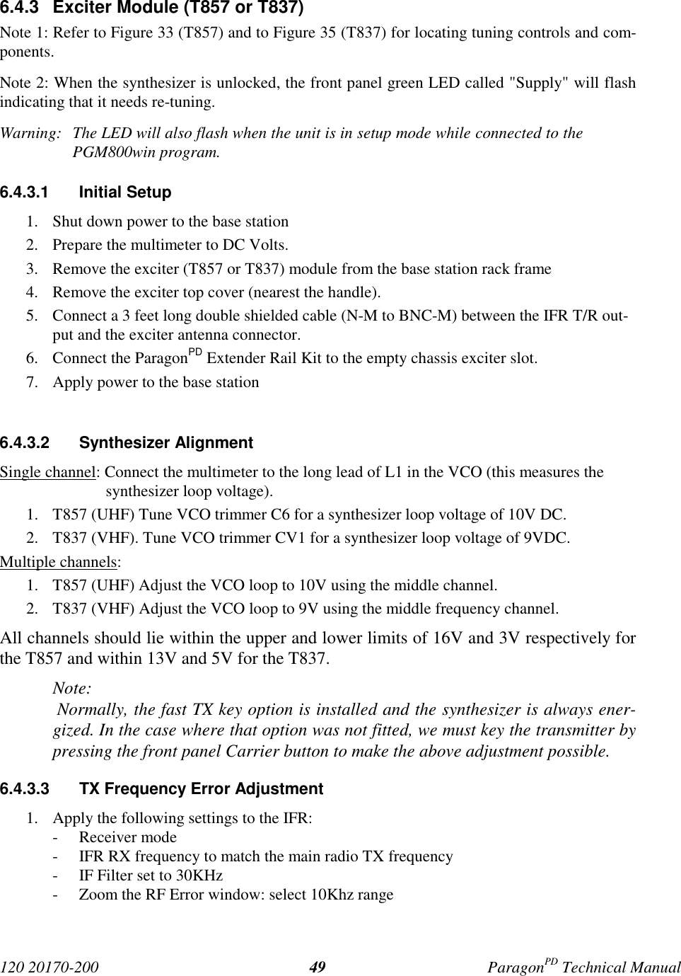 120 20170-200 ParagonPD Technical Manual496.4.3 Exciter Module (T857 or T837)Note 1: Refer to Figure 33 (T857) and to Figure 35 (T837) for locating tuning controls and com-ponents.Note 2: When the synthesizer is unlocked, the front panel green LED called "Supply" will flashindicating that it needs re-tuning.Warning: The LED will also flash when the unit is in setup mode while connected to thePGM800win program.6.4.3.1 Initial Setup1. Shut down power to the base station2. Prepare the multimeter to DC Volts.3. Remove the exciter (T857 or T837) module from the base station rack frame4. Remove the exciter top cover (nearest the handle).5. Connect a 3 feet long double shielded cable (N-M to BNC-M) between the IFR T/R out-put and the exciter antenna connector.6. Connect the ParagonPD Extender Rail Kit to the empty chassis exciter slot.7. Apply power to the base station6.4.3.2 Synthesizer AlignmentSingle channel: Connect the multimeter to the long lead of L1 in the VCO (this measures thesynthesizer loop voltage).1. T857 (UHF) Tune VCO trimmer C6 for a synthesizer loop voltage of 10V DC.2. T837 (VHF). Tune VCO trimmer CV1 for a synthesizer loop voltage of 9VDC.Multiple channels:1. T857 (UHF) Adjust the VCO loop to 10V using the middle channel.2. T837 (VHF) Adjust the VCO loop to 9V using the middle frequency channel.All channels should lie within the upper and lower limits of 16V and 3V respectively forthe T857 and within 13V and 5V for the T837.Note: Normally, the fast TX key option is installed and the synthesizer is always ener-gized. In the case where that option was not fitted, we must key the transmitter bypressing the front panel Carrier button to make the above adjustment possible.6.4.3.3 TX Frequency Error Adjustment1. Apply the following settings to the IFR:- Receiver mode- IFR RX frequency to match the main radio TX frequency- IF Filter set to 30KHz- Zoom the RF Error window: select 10Khz range