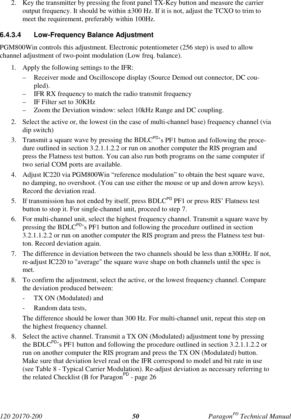 120 20170-200 ParagonPD Technical Manual502. Key the transmitter by pressing the front panel TX-Key button and measure the carrieroutput frequency. It should be within ±300 Hz. If it is not, adjust the TCXO to trim tomeet the requirement, preferably within 100Hz.6.4.3.4 Low-Frequency Balance AdjustmentPGM800Win controls this adjustment. Electronic potentiometer (256 step) is used to allowchannel adjustment of two-point modulation (Low freq. balance).1. Apply the following settings to the IFR:– Receiver mode and Oscilloscope display (Source Demod out connector, DC cou-pled).– IFR RX frequency to match the radio transmit frequency– IF Filter set to 30KHz– Zoom the Deviation window: select 10kHz Range and DC coupling.2. Select the active or, the lowest (in the case of multi-channel base) frequency channel (viadip switch)3. Transmit a square wave by pressing the BDLCPD’s PF1 button and following the proce-dure outlined in section 3.2.1.1.2.2 or run on another computer the RIS program andpress the Flatness test button. You can also run both programs on the same computer iftwo serial COM ports are available.4. Adjust IC220 via PGM800Win “reference modulation” to obtain the best square wave,no damping, no overshoot. (You can use either the mouse or up and down arrow keys).Record the deviation read.5. If transmission has not ended by itself, press BDLCPD PF1 or press RIS’ Flatness testbutton to stop it. For single-channel unit, proceed to step 7.6. For multi-channel unit, select the highest frequency channel. Transmit a square wave bypressing the BDLCPD’s PF1 button and following the procedure outlined in section3.2.1.1.2.2 or run on another computer the RIS program and press the Flatness test but-ton. Record deviation again.7. The difference in deviation between the two channels should be less than ±300Hz. If not,re-adjust IC220 to "average" the square wave shape on both channels until the spec ismet.8. To confirm the adjustment, select the active, or the lowest frequency channel. Comparethe deviation produced between:- TX ON (Modulated) and- Random data tests,The difference should be lower than 300 Hz. For multi-channel unit, repeat this step onthe highest frequency channel.8. Select the active channel. Transmit a TX ON (Modulated) adjustment tone by pressingthe BDLCPD’s PF1 button and following the procedure outlined in section 3.2.1.1.2.2 orrun on another computer the RIS program and press the TX ON (Modulated) button.Make sure that deviation level read on the IFR correspond to model and bit rate in use(see Table 8 - Typical Carrier Modulation). Re-adjust deviation as necessary referring tothe related Checklist (B for ParagonPD - page 26