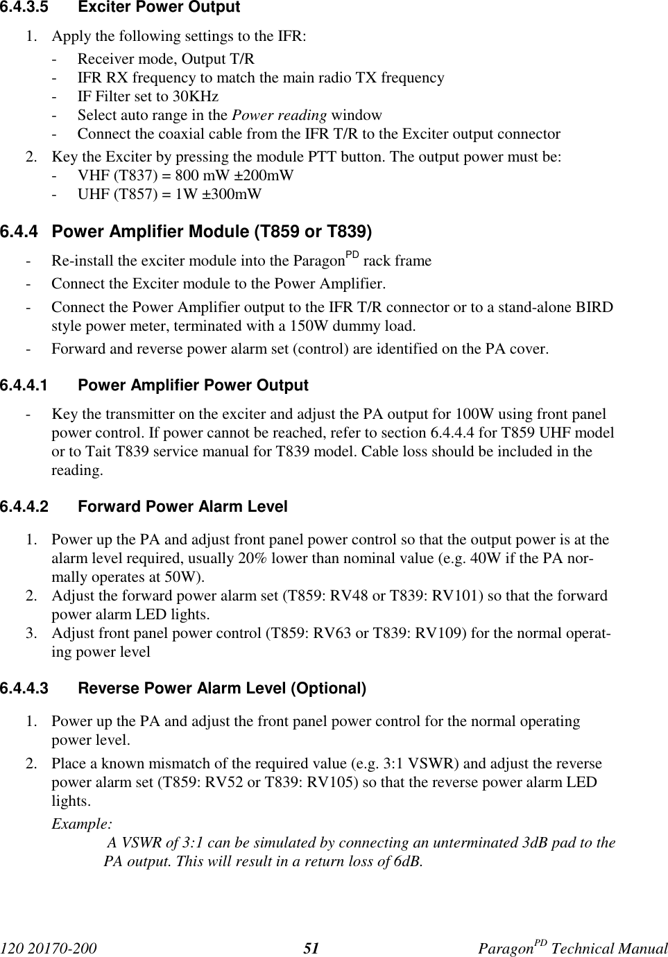 120 20170-200 ParagonPD Technical Manual516.4.3.5 Exciter Power Output1. Apply the following settings to the IFR:- Receiver mode, Output T/R- IFR RX frequency to match the main radio TX frequency- IF Filter set to 30KHz- Select auto range in the Power reading window- Connect the coaxial cable from the IFR T/R to the Exciter output connector2. Key the Exciter by pressing the module PTT button. The output power must be:- VHF (T837) = 800 mW ±200mW- UHF (T857) = 1W ±300mW6.4.4 Power Amplifier Module (T859 or T839)- Re-install the exciter module into the ParagonPD rack frame- Connect the Exciter module to the Power Amplifier.- Connect the Power Amplifier output to the IFR T/R connector or to a stand-alone BIRDstyle power meter, terminated with a 150W dummy load.- Forward and reverse power alarm set (control) are identified on the PA cover.6.4.4.1 Power Amplifier Power Output- Key the transmitter on the exciter and adjust the PA output for 100W using front panelpower control. If power cannot be reached, refer to section 6.4.4.4 for T859 UHF modelor to Tait T839 service manual for T839 model. Cable loss should be included in thereading.6.4.4.2 Forward Power Alarm Level1. Power up the PA and adjust front panel power control so that the output power is at thealarm level required, usually 20% lower than nominal value (e.g. 40W if the PA nor-mally operates at 50W).2. Adjust the forward power alarm set (T859: RV48 or T839: RV101) so that the forwardpower alarm LED lights.3. Adjust front panel power control (T859: RV63 or T839: RV109) for the normal operat-ing power level6.4.4.3 Reverse Power Alarm Level (Optional)1. Power up the PA and adjust the front panel power control for the normal operatingpower level.2. Place a known mismatch of the required value (e.g. 3:1 VSWR) and adjust the reversepower alarm set (T859: RV52 or T839: RV105) so that the reverse power alarm LEDlights.Example: A VSWR of 3:1 can be simulated by connecting an unterminated 3dB pad to thePA output. This will result in a return loss of 6dB.