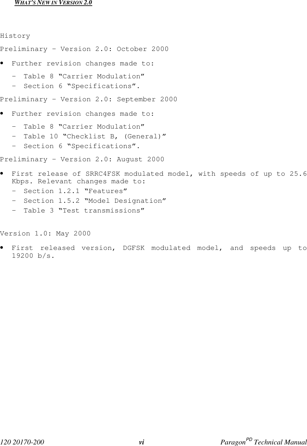 120 20170-200 vi ParagonPD Technical ManualWHAT'S NEW IN VERSION 2.0HistoryPreliminary – Version 2.0: October 2000• Further revision changes made to:- Table 8 “Carrier Modulation”- Section 6 “Specifications”.Preliminary - Version 2.0: September 2000• Further revision changes made to:- Table 8 “Carrier Modulation”- Table 10 “Checklist B, (General)”- Section 6 “Specifications”.Preliminary - Version 2.0: August 2000• First release of SRRC4FSK modulated model, with speeds of up to 25.6Kbps. Relevant changes made to:- Section 1.2.1 “Features”- Section 1.5.2 “Model Designation”- Table 3 “Test transmissions”Version 1.0: May 2000• First released version, DGFSK modulated model, and speeds up to19200 b/s.