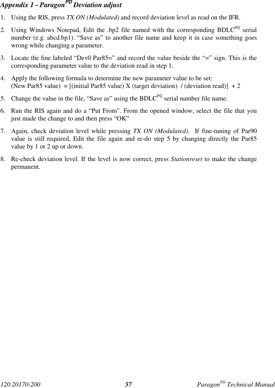 120 20170-200 ParagonPD Technical Manual57Appendix 1 - ParagonPD Deviation adjust1. Using the RIS, press TX ON (Modulated) and record deviation level as read on the IFR.2. Using Windows Notepad, Edit the .bp2 file named with the corresponding BDLCPD serialnumber (e.g. abcd.bp1). “Save as” to another file name and keep it in case something goeswrong while changing a parameter.3. Locate the line labeled “Dev0 Par85=” and record the value beside the “=” sign. This is thecorresponding parameter value to the deviation read in step 1.4. Apply the following formula to determine the new parameter value to be set:(New Par85 value)  = [(initial Par85 value) X (target deviation)  / (deviation read)]  + 25. Change the value in the file, “Save as” using the BDLCPD serial number file name.6. Run the RIS again and do a “Put From”. From the opened window, select the file that youjust made the change to and then press “OK”7. Again, check deviation level while pressing TX ON (Modulated).  If fine-tuning of Par90value is still required, Edit the file again and re-do step 5 by changing directly the Par85value by 1 or 2 up or down.8. Re-check deviation level. If the level is now correct, press Stationreset to make the changepermanent.