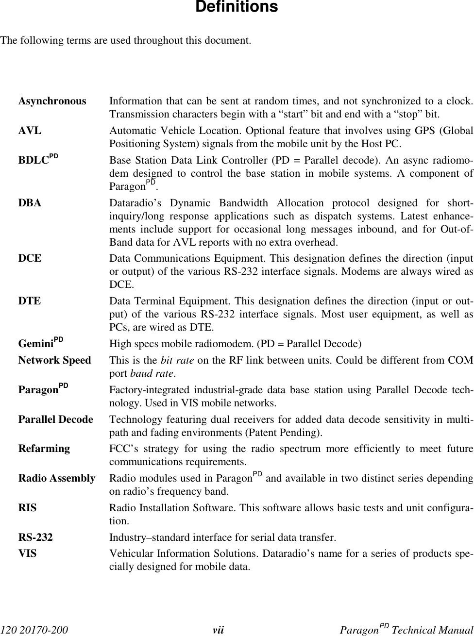 120 20170-200 vii ParagonPD Technical Manual Definitions The following terms are used throughout this document. Asynchronous Information that can be sent at random times, and not synchronized to a clock.Transmission characters begin with a “start” bit and end with a “stop” bit. AVL Automatic Vehicle Location. Optional feature that involves using GPS (GlobalPositioning System) signals from the mobile unit by the Host PC. BDLCPD Base Station Data Link Controller (PD = Parallel decode). An async radiomo-dem designed to control the base station in mobile systems. A component ofParagonPD. DBA Dataradio’s Dynamic Bandwidth Allocation protocol designed for short-inquiry/long response applications such as dispatch systems. Latest enhance-ments include support for occasional long messages inbound, and for Out-of-Band data for AVL reports with no extra overhead. DCE Data Communications Equipment. This designation defines the direction (inputor output) of the various RS-232 interface signals. Modems are always wired asDCE. DTE Data Terminal Equipment. This designation defines the direction (input or out-put) of the various RS-232 interface signals. Most user equipment, as well asPCs, are wired as DTE. GeminiPD High specs mobile radiomodem. (PD = Parallel Decode) Network Speed This is the bit rate on the RF link between units. Could be different from COMport baud rate. ParagonPD Factory-integrated industrial-grade data base station using Parallel Decode tech-nology. Used in VIS mobile networks. Parallel Decode Technology featuring dual receivers for added data decode sensitivity in multi-path and fading environments (Patent Pending). Refarming FCC’s strategy for using the radio spectrum more efficiently to meet futurecommunications requirements. Radio Assembly Radio modules used in ParagonPD and available in two distinct series dependingon radio’s frequency band.RIS Radio Installation Software. This software allows basic tests and unit configura-tion. RS-232 Industry–standard interface for serial data transfer. VIS Vehicular Information Solutions. Dataradio’s name for a series of products spe-cially designed for mobile data.