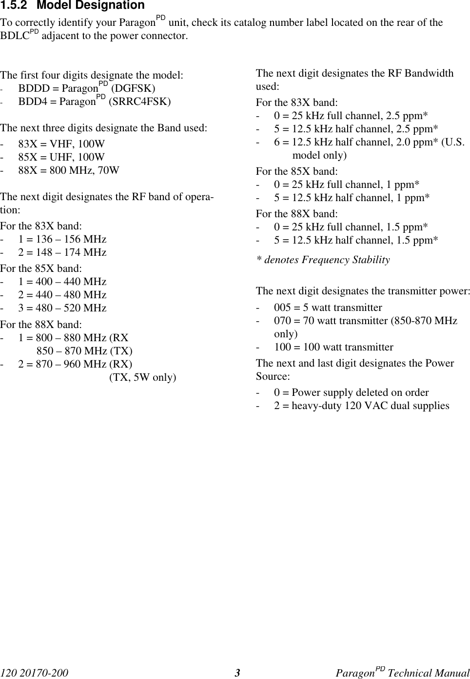 120 20170-200 ParagonPD Technical Manual31.5.2 Model DesignationTo correctly identify your ParagonPD unit, check its catalog number label located on the rear of theBDLCPD adjacent to the power connector.The first four digits designate the model:- BDDD = ParagonPD (DGFSK)- BDD4 = ParagonPD (SRRC4FSK)The next three digits designate the Band used:- 83X = VHF, 100W- 85X = UHF, 100W- 88X = 800 MHz, 70WThe next digit designates the RF band of opera-tion:For the 83X band:- 1 = 136 – 156 MHz- 2 = 148 – 174 MHzFor the 85X band:- 1 = 400 – 440 MHz- 2 = 440 – 480 MHz- 3 = 480 – 520 MHzFor the 88X band:- 1 = 800 – 880 MHz (RX850 – 870 MHz (TX)- 2 = 870 – 960 MHz (RX) (TX, 5W only)The next digit designates the RF Bandwidthused:For the 83X band:- 0 = 25 kHz full channel, 2.5 ppm*- 5 = 12.5 kHz half channel, 2.5 ppm*- 6 = 12.5 kHz half channel, 2.0 ppm* (U.S.model only)For the 85X band:- 0 = 25 kHz full channel, 1 ppm*- 5 = 12.5 kHz half channel, 1 ppm*For the 88X band:- 0 = 25 kHz full channel, 1.5 ppm*- 5 = 12.5 kHz half channel, 1.5 ppm** denotes Frequency StabilityThe next digit designates the transmitter power:- 005 = 5 watt transmitter- 070 = 70 watt transmitter (850-870 MHzonly)- 100 = 100 watt transmitterThe next and last digit designates the PowerSource:- 0 = Power supply deleted on order- 2 = heavy-duty 120 VAC dual supplies