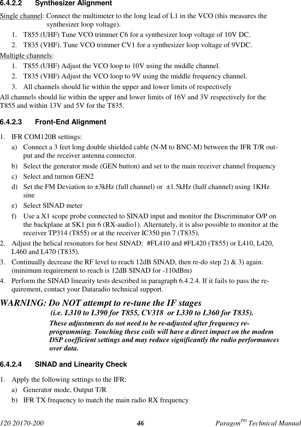120 20170-200 ParagonPD Technical Manual466.4.2.2 Synthesizer AlignmentSingle channel: Connect the multimeter to the long lead of L1 in the VCO (this measures thesynthesizer loop voltage).1. T855 (UHF) Tune VCO trimmer C6 for a synthesizer loop voltage of 10V DC.2. T835 (VHF). Tune VCO trimmer CV1 for a synthesizer loop voltage of 9VDC.Multiple channels:1. T855 (UHF) Adjust the VCO loop to 10V using the middle channel.2. T835 (VHF) Adjust the VCO loop to 9V using the middle frequency channel.3. All channels should lie within the upper and lower limits of respectivelyAll channels should lie within the upper and lower limits of 16V and 3V respectively for theT855 and within 13V and 5V for the T835.6.4.2.3 Front-End Alignment1. IFR COM120B settings:a) Connect a 3 feet long double shielded cable (N-M to BNC-M) between the IFR T/R out-put and the receiver antenna connector.b) Select the generator mode (GEN button) and set to the main receiver channel frequencyc) Select and turnon GEN2d) Set the FM Deviation to ±3kHz (full channel) or ±1.5kHz (half channel) using 1KHzsinee) Select SINAD meterf) Use a X1 scope probe connected to SINAD input and monitor the Discriminator O/P onthe backplane at SK1 pin 6 (RX-audio1). Alternately, it is also possible to monitor at thereceiver TP314 (T855) or at the receiver IC350 pin 7 (T835).2. Adjust the helical resonators for best SINAD: #FL410 and #FL420 (T855) or L410, L420,L460 and L470 (T835).3. Continually decrease the RF level to reach 12dB SINAD, then re-do step 2) & 3) again.(minimum requirement to reach is 12dB SINAD for -110dBm)4. Perform the SINAD linearity tests described in paragraph 6.4.2.4. If it fails to pass the re-quirement, contact your Dataradio technical support.WARNING: Do NOT attempt to re-tune the IF stages (i.e. L310 to L390 for T855, CV318 or L330 to L360 for T835).These adjustments do not need to be re-adjusted after frequency re-programming. Touching these coils will have a direct impact on the modemDSP coefficient settings and may reduce significantly the radio performancesover data.6.4.2.4 SINAD and Linearity Check1. Apply the following settings to the IFR:a) Generator mode, Output T/Rb) IFR TX frequency to match the main radio RX frequency