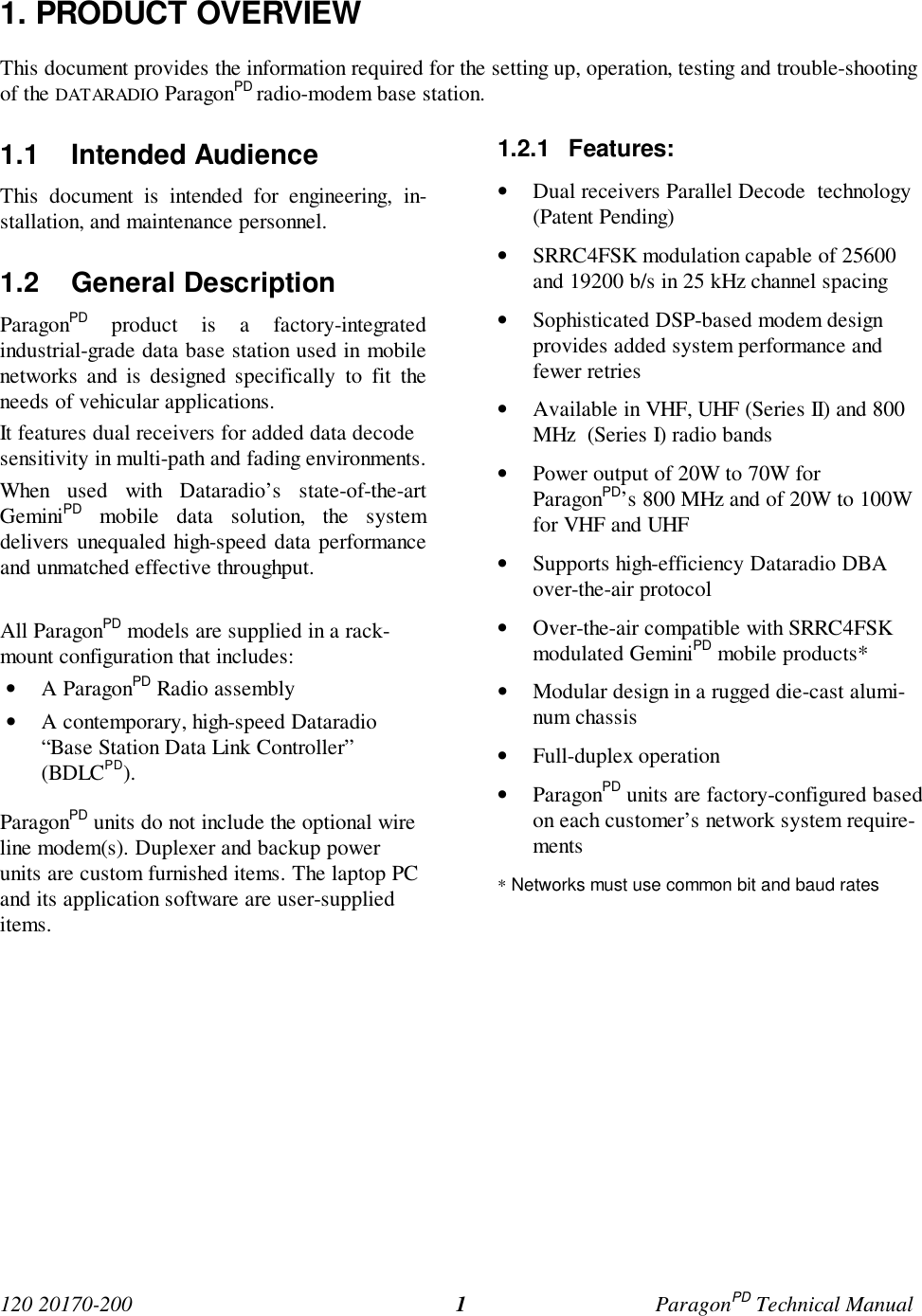 120 20170-200 ParagonPD Technical Manual11. PRODUCT OVERVIEWThis document provides the information required for the setting up, operation, testing and trouble-shootingof the DATARADIO ParagonPD radio-modem base station.1.1 Intended AudienceThis document is intended for engineering, in-stallation, and maintenance personnel.1.2 General DescriptionParagonPD product is a factory-integratedindustrial-grade data base station used in mobilenetworks and is designed specifically to fit theneeds of vehicular applications.It features dual receivers for added data decodesensitivity in multi-path and fading environments.When used with Dataradio’s state-of-the-artGeminiPD mobile data solution, the systemdelivers unequaled high-speed data performanceand unmatched effective throughput.All ParagonPD models are supplied in a rack-mount configuration that includes:• A ParagonPD Radio assembly• A contemporary, high-speed Dataradio“Base Station Data Link Controller”(BDLCPD).ParagonPD units do not include the optional wireline modem(s). Duplexer and backup powerunits are custom furnished items. The laptop PCand its application software are user-supplieditems.1.2.1 Features:• Dual receivers Parallel Decode  technology(Patent Pending)• SRRC4FSK modulation capable of 25600and 19200 b/s in 25 kHz channel spacing• Sophisticated DSP-based modem designprovides added system performance andfewer retries• Available in VHF, UHF (Series II) and 800MHz  (Series I) radio bands• Power output of 20W to 70W forParagonPD’s 800 MHz and of 20W to 100Wfor VHF and UHF• Supports high-efficiency Dataradio DBAover-the-air protocol• Over-the-air compatible with SRRC4FSKmodulated GeminiPD mobile products*• Modular design in a rugged die-cast alumi-num chassis• Full-duplex operation• ParagonPD units are factory-configured basedon each customer’s network system require-ments* Networks must use common bit and baud rates