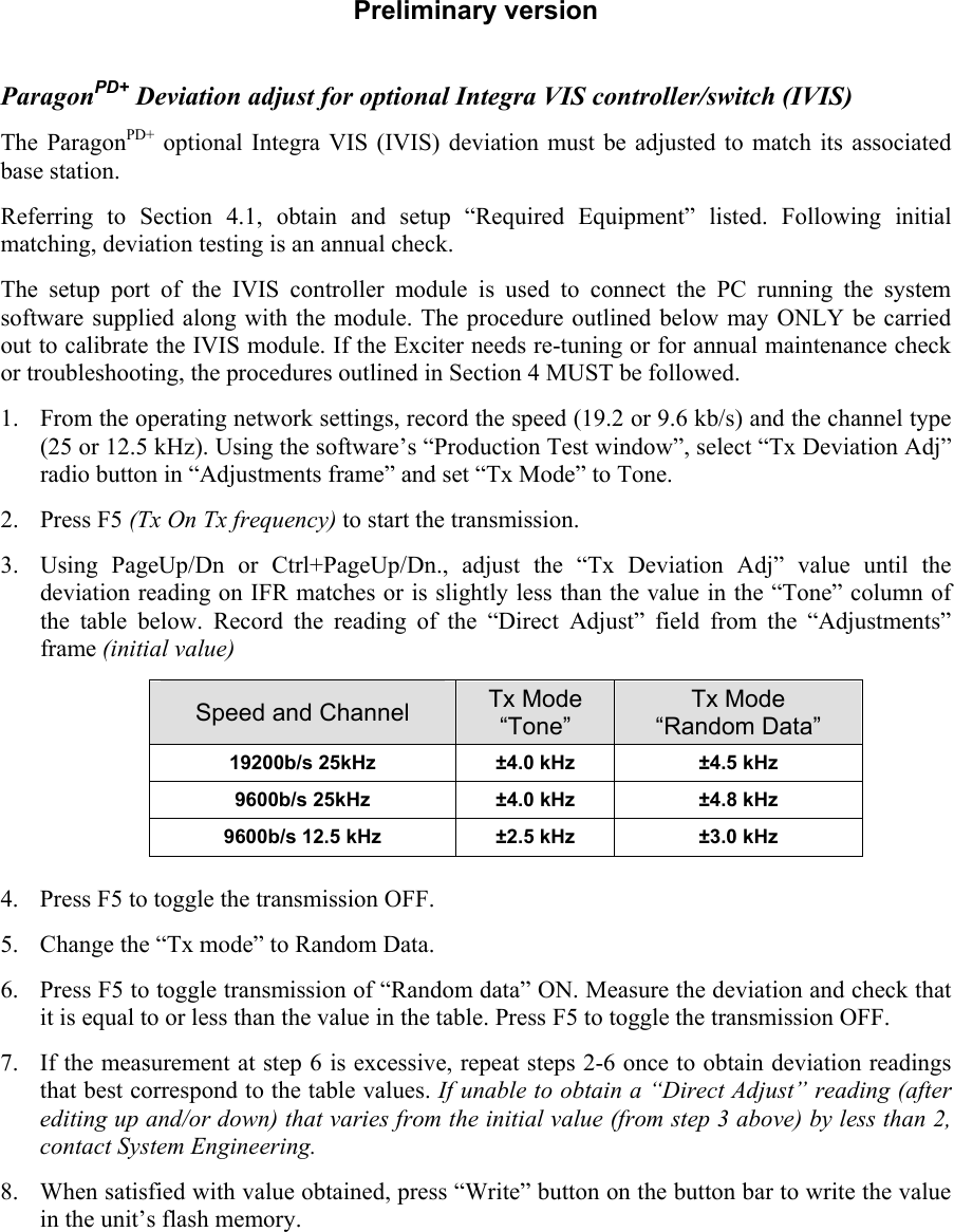 Preliminary version  ParagonPD+ Deviation adjust for optional Integra VIS controller/switch (IVIS) The ParagonPD+ optional Integra VIS (IVIS) deviation must be adjusted to match its associated base station.  Referring to Section 4.1, obtain and setup “Required Equipment” listed. Following initial matching, deviation testing is an annual check. The setup port of the IVIS controller module is used to connect the PC running the system software supplied along with the module. The procedure outlined below may ONLY be carried out to calibrate the IVIS module. If the Exciter needs re-tuning or for annual maintenance check or troubleshooting, the procedures outlined in Section 4 MUST be followed.  1. From the operating network settings, record the speed (19.2 or 9.6 kb/s) and the channel type (25 or 12.5 kHz). Using the software’s “Production Test window”, select “Tx Deviation Adj” radio button in “Adjustments frame” and set “Tx Mode” to Tone.    2. Press F5 (Tx On Tx frequency) to start the transmission.  3. Using PageUp/Dn or Ctrl+PageUp/Dn., adjust the “Tx Deviation Adj” value until the deviation reading on IFR matches or is slightly less than the value in the “Tone” column of the table below. Record the reading of the “Direct Adjust” field from the “Adjustments” frame (initial value) Speed and Channel  Tx Mode “Tone” Tx Mode “Random Data” 19200b/s 25kHz   ±4.0 kHz  ±4.5 kHz 9600b/s 25kHz   ±4.0 kHz  ±4.8 kHz 9600b/s 12.5 kHz   ±2.5 kHz  ±3.0 kHz  4. Press F5 to toggle the transmission OFF.  5. Change the “Tx mode” to Random Data. 6. Press F5 to toggle transmission of “Random data” ON. Measure the deviation and check that it is equal to or less than the value in the table. Press F5 to toggle the transmission OFF.  7. If the measurement at step 6 is excessive, repeat steps 2-6 once to obtain deviation readings that best correspond to the table values. If unable to obtain a “Direct Adjust” reading (after editing up and/or down) that varies from the initial value (from step 3 above) by less than 2, contact System Engineering. 8. When satisfied with value obtained, press “Write” button on the button bar to write the value in the unit’s flash memory.  