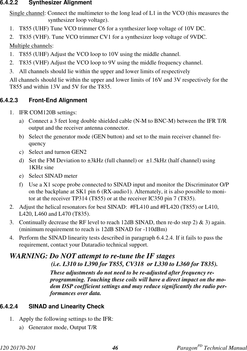 120 20170-201 ParagonPD Technical Manual466.4.2.2 Synthesizer AlignmentSingle channel: Connect the multimeter to the long lead of L1 in the VCO (this measures thesynthesizer loop voltage).1. T855 (UHF) Tune VCO trimmer C6 for a synthesizer loop voltage of 10V DC.2. T835 (VHF). Tune VCO trimmer CV1 for a synthesizer loop voltage of 9VDC.Multiple channels:1. T855 (UHF) Adjust the VCO loop to 10V using the middle channel.2. T835 (VHF) Adjust the VCO loop to 9V using the middle frequency channel.3. All channels should lie within the upper and lower limits of respectivelyAll channels should lie within the upper and lower limits of 16V and 3V respectively for theT855 and within 13V and 5V for the T835.6.4.2.3 Front-End Alignment1. IFR COM120B settings:a) Connect a 3 feet long double shielded cable (N-M to BNC-M) between the IFR T/Routput and the receiver antenna connector.b) Select the generator mode (GEN button) and set to the main receiver channel fre-quencyc) Select and turnon GEN2d) Set the FM Deviation to ±3kHz (full channel) or ±1.5kHz (half channel) using1KHz sinee) Select SINAD meterf) Use a X1 scope probe connected to SINAD input and monitor the Discriminator O/Pon the backplane at SK1 pin 6 (RX-audio1). Alternately, it is also possible to moni-tor at the receiver TP314 (T855) or at the receiver IC350 pin 7 (T835).2. Adjust the helical resonators for best SINAD: #FL410 and #FL420 (T855) or L410,L420, L460 and L470 (T835).3. Continually decrease the RF level to reach 12dB SINAD, then re-do step 2) & 3) again.(minimum requirement to reach is 12dB SINAD for -110dBm)4. Perform the SINAD linearity tests described in paragraph 6.4.2.4. If it fails to pass therequirement, contact your Dataradio technical support.WARNING: Do NOT attempt to re-tune the IF stages (i.e. L310 to L390 for T855, CV318 or L330 to L360 for T835).These adjustments do not need to be re-adjusted after frequency re-programming. Touching these coils will have a direct impact on the mo-dem DSP coefficient settings and may reduce significantly the radio per-formances over data.6.4.2.4 SINAD and Linearity Check1. Apply the following settings to the IFR:a) Generator mode, Output T/R