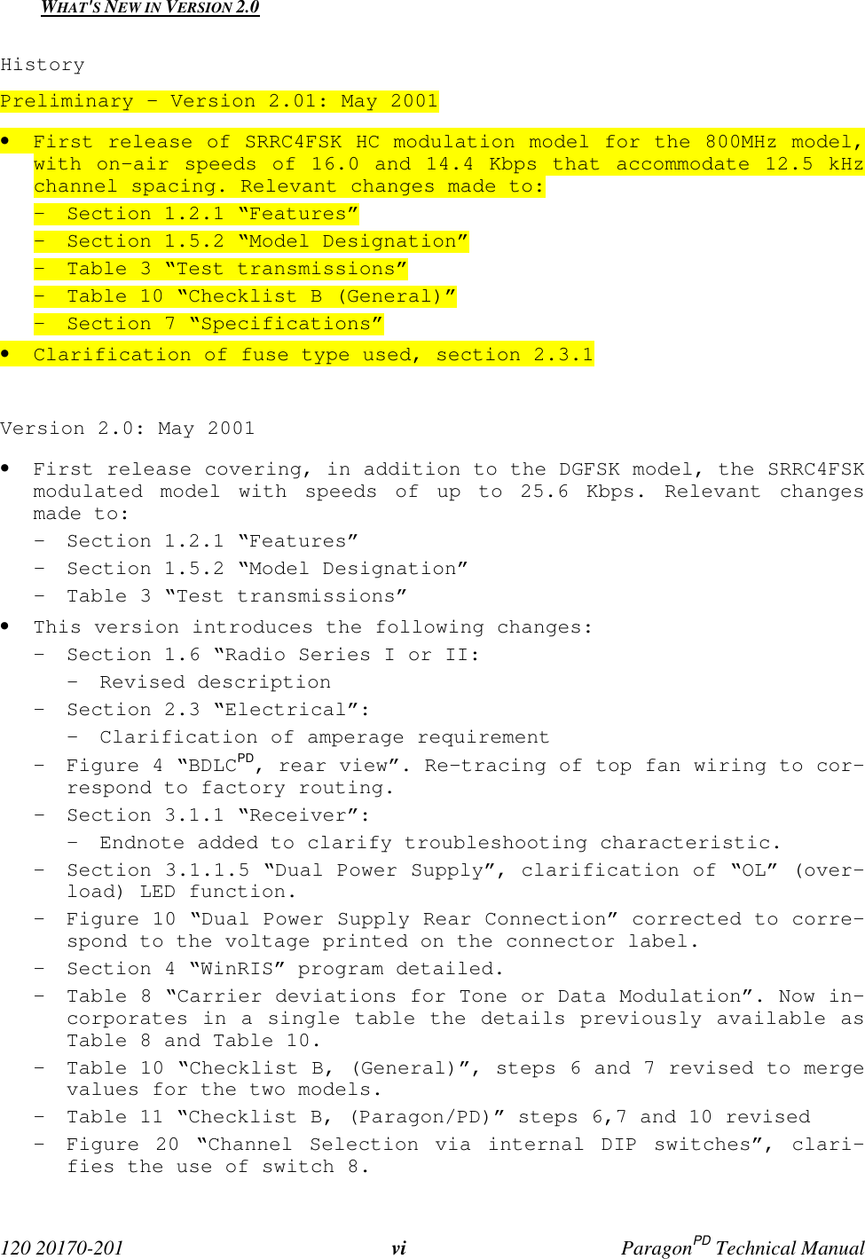 120 20170-201 vi ParagonPD Technical ManualWHAT'S NEW IN VERSION 2.0HistoryPreliminary – Version 2.01: May 2001• First release of SRRC4FSK HC modulation model for the 800MHz model,with on-air speeds of 16.0 and 14.4 Kbps that accommodate 12.5 kHzchannel spacing. Relevant changes made to:- Section 1.2.1 “Features”- Section 1.5.2 “Model Designation”- Table 3 “Test transmissions”- Table 10 “Checklist B (General)”- Section 7 “Specifications”• Clarification of fuse type used, section 2.3.1Version 2.0: May 2001• First release covering, in addition to the DGFSK model, the SRRC4FSKmodulated model with speeds of up to 25.6 Kbps. Relevant changesmade to:- Section 1.2.1 “Features”- Section 1.5.2 “Model Designation”- Table 3 “Test transmissions”• This version introduces the following changes:- Section 1.6 “Radio Series I or II:- Revised description- Section 2.3 “Electrical”:- Clarification of amperage requirement- Figure 4 “BDLCPD, rear view”. Re-tracing of top fan wiring to cor-respond to factory routing.- Section 3.1.1 “Receiver”:- Endnote added to clarify troubleshooting characteristic.- Section 3.1.1.5 “Dual Power Supply”, clarification of “OL” (over-load) LED function.- Figure 10 “Dual Power Supply Rear Connection” corrected to corre-spond to the voltage printed on the connector label.- Section 4 “WinRIS” program detailed.- Table 8 “Carrier deviations for Tone or Data Modulation”. Now in-corporates in a single table the details previously available asTable 8 and Table 10.- Table 10 “Checklist B, (General)”, steps 6 and 7 revised to mergevalues for the two models.- Table 11 “Checklist B, (Paragon/PD)” steps 6,7 and 10 revised- Figure 20 “Channel Selection via internal DIP switches”, clari-fies the use of switch 8.