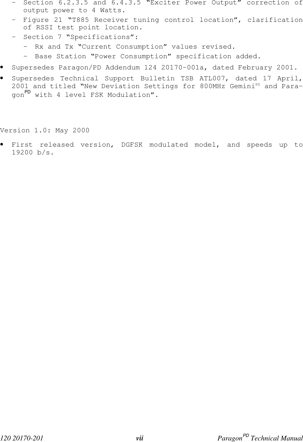120 20170-201 vii ParagonPD Technical Manual- Section 6.2.3.5 and 6.4.3.5 “Exciter Power Output” correction ofoutput power to 4 Watts.- Figure 21 “T885 Receiver tuning control location”, clarificationof RSSI test point location.- Section 7 “Specifications”:- Rx and Tx “Current Consumption” values revised.- Base Station “Power Consumption” specification added.• Supersedes Paragon/PD Addendum 124 20170-001a, dated February 2001.• Supersedes Technical Support Bulletin TSB ATL007, dated 17 April,2001 and titled “New Deviation Settings for 800MHz GeminiPD and Para-gonPD with 4 level FSK Modulation”.Version 1.0: May 2000• First released version, DGFSK modulated model, and speeds up to19200 b/s.