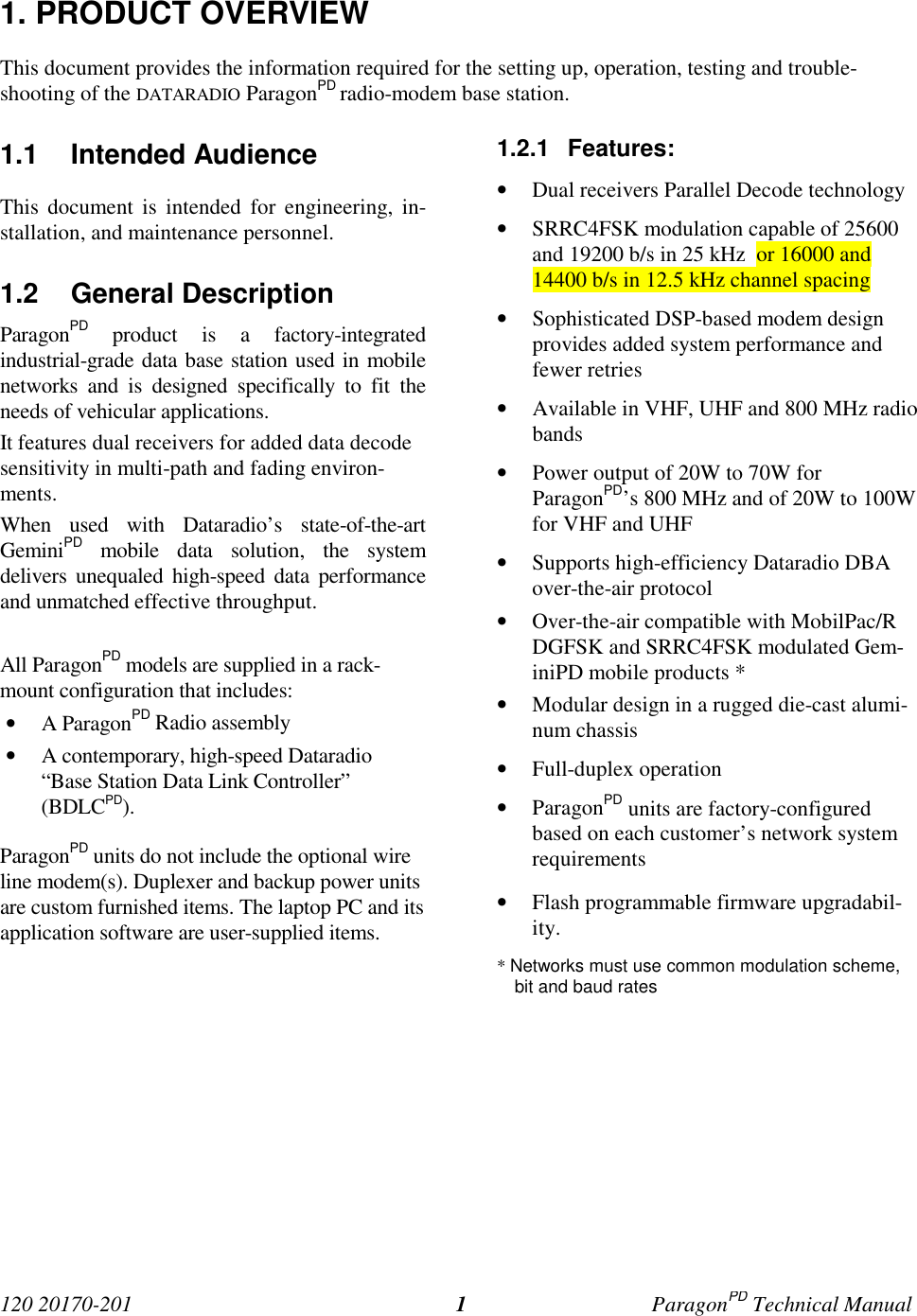 120 20170-201 ParagonPD Technical Manual11. PRODUCT OVERVIEWThis document provides the information required for the setting up, operation, testing and trouble-shooting of the DATARADIO ParagonPD radio-modem base station.1.1 Intended AudienceThis document is intended for engineering, in-stallation, and maintenance personnel.1.2 General DescriptionParagonPD product is a factory-integratedindustrial-grade data base station used in mobilenetworks and is designed specifically to fit theneeds of vehicular applications.It features dual receivers for added data decodesensitivity in multi-path and fading environ-ments.When used with Dataradio’s state-of-the-artGeminiPD mobile data solution, the systemdelivers unequaled high-speed data performanceand unmatched effective throughput.All ParagonPD models are supplied in a rack-mount configuration that includes:• A ParagonPD Radio assembly• A contemporary, high-speed Dataradio“Base Station Data Link Controller”(BDLCPD).ParagonPD units do not include the optional wireline modem(s). Duplexer and backup power unitsare custom furnished items. The laptop PC and itsapplication software are user-supplied items.1.2.1 Features:• Dual receivers Parallel Decode technology• SRRC4FSK modulation capable of 25600and 19200 b/s in 25 kHz or 16000 and14400 b/s in 12.5 kHz channel spacing• Sophisticated DSP-based modem designprovides added system performance andfewer retries• Available in VHF, UHF and 800 MHz radiobands• Power output of 20W to 70W forParagonPD’s 800 MHz and of 20W to 100Wfor VHF and UHF• Supports high-efficiency Dataradio DBAover-the-air protocol• Over-the-air compatible with MobilPac/RDGFSK and SRRC4FSK modulated Gem-iniPD mobile products *• Modular design in a rugged die-cast alumi-num chassis• Full-duplex operation• ParagonPD units are factory-configuredbased on each customer’s network systemrequirements• Flash programmable firmware upgradabil-ity.* Networks must use common modulation scheme,bit and baud rates