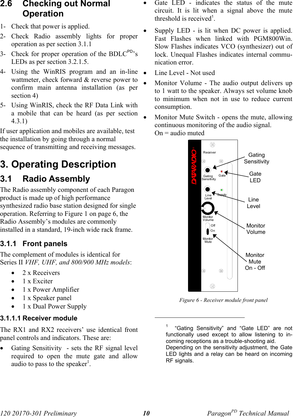 120 20170-301 Preliminary ParagonPD Technical Manual102.6  Checking out NormalOperation1- Check that power is applied.2- Check Radio assembly lights for properoperation as per section 3.1.13- Check for proper operation of the BDLCPD’sLEDs as per section 3.2.1.5.4- Using the WinRIS program and an in-linewattmeter, check forward &amp; reverse power toconfirm main antenna installation (as persection 4)5- Using WinRIS, check the RF Data Link witha mobile that can be heard (as per section4.3.1)If user application and mobiles are available, testthe installation by going through a normalsequence of transmitting and receiving messages.3. Operating Description3.1  Radio Assembly The Radio assembly component of each Paragonproduct is made up of high performancesynthesized radio base station designed for singleoperation. Referring to Figure 1 on page 6, theRadio Assembly’s modules are commonlyinstalled in a standard, 19-inch wide rack frame. 3.1.1  Front panelsThe complement of modules is identical forSeries II VHF, UHF, and 800/900 MHz models:• 2 x Receivers• 1 x Exciter • 1 x Power Amplifier • 1 x Speaker panel• 1 x Dual Power Supply3.1.1.1 Receiver moduleThe RX1 and RX2 receivers’ use identical frontpanel controls and indicators. These are:• Gating Sensitivity  - sets the RF signal levelrequired to open the mute gate and allowaudio to pass to the speaker1. • Gate LED - indicates the status of the mutecircuit. It is lit when a signal above the mutethreshold is received1. • Supply LED - is lit when DC power is applied.Fast Flashes when linked with PGM800Win.Slow Flashes indicates VCO (synthesizer) out oflock. Unequal Flashes indicates internal commu-nication error.• Line Level - Not used• Monitor Volume - The audio output delivers upto 1 watt to the speaker. Always set volume knobto minimum when not in use to reduce currentconsumption.• Monitor Mute Switch - opens the mute, allowingcontinuous monitoring of the audio signal.On = audio muted Figure 6 - Receiver module front panel                                           1  “Gating Sensitivity” and “Gate LED” are notfunctionally used except to allow listening to in-coming receptions as a trouble-shooting aid.Depending on the sensitivity adjustment, the GateLED lights and a relay can be heard on incomingRF signals.GatingSensitivityGateLEDLineLevelMonitorVolumeMonitorMuteOn - OffReceiver®Gating GateLineLevelSupplySensitivityMonitorVolumeOffOnMonitorMute
