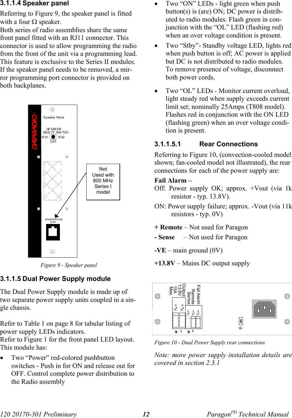 120 20170-301 Preliminary ParagonPD Technical Manual123.1.1.4 Speaker panelReferring to Figure 9, the speaker panel is fittedwith a four Ω speaker. Both series of radio assemblies share the samefront panel fitted with an RJ11 connector. Thisconnector is used to allow programming the radiofrom the front of the unit via a programming lead.This feature is exclusive to the Series II modules. If the speaker panel needs to be removed, a mir-ror programming port connector is provided onboth backplanes.Figure 9 - Speaker panel3.1.1.5 Dual Power Supply moduleThe Dual Power Supply module is made up oftwo separate power supply units coupled in a sin-gle chassis. Refer to Table 1 on page 8 for tabular listing ofpower supply LEDs indicators.Refer to Figure 1 for the front panel LED layout. This module has:• Two “Power” red-colored pushbuttonswitches - Push in for ON and release out forOFF. Control complete power distribution tothe Radio assembly• Two “ON” LEDs - light green when pushbutton(s) is (are) ON; DC power is distrib-uted to radio modules. Flash green in con-junction with the “OL” LED (flashing red)when an over voltage condition is present.• Two “Stby”- Standby voltage LED, lights redwhen push button is off; AC power is appliedbut DC is not distributed to radio modules.To remove presence of voltage, disconnectboth power cords.• Two “OL” LEDs - Monitor current overload,light steady red when supply exceeds currentlimit set; nominally 25Amps (T808 model).Flashes red in conjunction with the ON LED(flashing green) when an over voltage condi-tion is present.3.1.1.5.1  Rear ConnectionsReferring to Figure 10, (convection-cooled modelshown; fan-cooled model not illustrated), the rearconnections for each of the power supply are:Fail Alarm – Off: Power supply OK; approx. +Vout (via 1kresistor - typ. 13.8V). ON: Power supply failure; approx. -Vout (via 11kresistors - typ. 0V) + Remote – Not used for Paragon - Sense     – Not used for Paragon-VE – main ground (0V)+13.8V – Mains DC output supplyFigure 10 - Dual Power Supply rear connectionsNote: more power supply installation details arecovered in section 2.3.1®Speaker Panelprogramm ingportRX2RX1OFFSP EAK ERSELE CT  SWI TCHNotUsed with800 MHzSeries Imodel15A+-OutputSense+-RemoteFail Alarm13.8VMax.