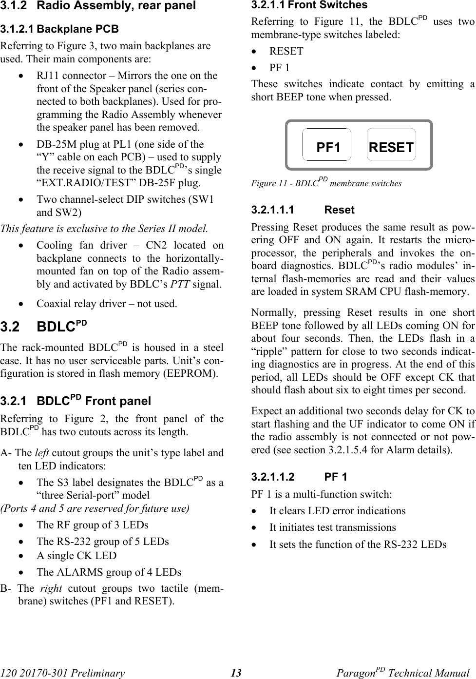 120 20170-301 Preliminary ParagonPD Technical Manual133.1.2  Radio Assembly, rear panel3.1.2.1 Backplane PCBReferring to Figure 3, two main backplanes areused. Their main components are:• RJ11 connector – Mirrors the one on thefront of the Speaker panel (series con-nected to both backplanes). Used for pro-gramming the Radio Assembly wheneverthe speaker panel has been removed. • DB-25M plug at PL1 (one side of the“Y” cable on each PCB) – used to supplythe receive signal to the BDLCPD’s single“EXT.RADIO/TEST” DB-25F plug.• Two channel-select DIP switches (SW1and SW2) This feature is exclusive to the Series II model.• Cooling fan driver – CN2 located onbackplane connects to the horizontally-mounted fan on top of the Radio assem-bly and activated by BDLC’s PTT signal.• Coaxial relay driver – not used.3.2  BDLCPDThe rack-mounted BDLCPD is housed in a steelcase. It has no user serviceable parts. Unit’s con-figuration is stored in flash memory (EEPROM).3.2.1  BDLCPD Front panel Referring to Figure 2, the front panel of theBDLCPD has two cutouts across its length. A- The left cutout groups the unit’s type label andten LED indicators:• The S3 label designates the BDLCPD as a“three Serial-port” model(Ports 4 and 5 are reserved for future use)• The RF group of 3 LEDs• The RS-232 group of 5 LEDs• A single CK LED• The ALARMS group of 4 LEDsB- The right cutout groups two tactile (mem-brane) switches (PF1 and RESET).3.2.1.1 Front SwitchesReferring to Figure 11, the BDLCPD uses twomembrane-type switches labeled:• RESET• PF 1These switches indicate contact by emitting ashort BEEP tone when pressed.Figure 11 - BDLCPD membrane switches3.2.1.1.1  ResetPressing Reset produces the same result as pow-ering OFF and ON again. It restarts the micro-processor, the peripherals and invokes the on-board diagnostics. BDLCPD’s radio modules’ in-ternal flash-memories are read and their valuesare loaded in system SRAM CPU flash-memory.Normally, pressing Reset results in one shortBEEP tone followed by all LEDs coming ON forabout four seconds. Then, the LEDs flash in a“ripple” pattern for close to two seconds indicat-ing diagnostics are in progress. At the end of thisperiod, all LEDs should be OFF except CK thatshould flash about six to eight times per second. Expect an additional two seconds delay for CK tostart flashing and the UF indicator to come ON ifthe radio assembly is not connected or not pow-ered (see section 3.2.1.5.4 for Alarm details). 3.2.1.1.2  PF 1PF 1 is a multi-function switch:• It clears LED error indications• It initiates test transmissions• It sets the function of the RS-232 LEDsPF1 RESET