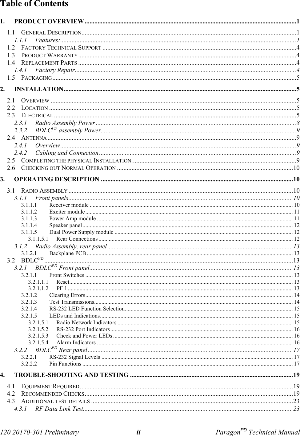  120 20170-301 Preliminary ii ParagonPD Technical ManualTable of Contents1. PRODUCT OVERVIEW ...................................................................................................................................11.1 GENERAL DESCRIPTION.....................................................................................................................................11.1.1 Features:..................................................................................................................................................11.2 FACTORY TECHNICAL SUPPORT ........................................................................................................................41.3 PRODUCT WARRANTY.......................................................................................................................................41.4 REPLACEMENT PARTS .......................................................................................................................................41.4.1 Factory Repair.........................................................................................................................................41.5 PACKAGING.......................................................................................................................................................52. INSTALLATION................................................................................................................................................52.1 OVERVIEW ........................................................................................................................................................52.2 LOCATION .........................................................................................................................................................52.3 ELECTRICAL ......................................................................................................................................................52.3.1 Radio Assembly Power ............................................................................................................................82.3.2 BDLCPD assembly Power.........................................................................................................................92.4 ANTENNA ..........................................................................................................................................................92.4.1 Overview..................................................................................................................................................92.4.2 Cabling and Connection..........................................................................................................................92.5 COMPLETING THE PHYSICAL INSTALLATION......................................................................................................92.6 CHECKING OUT NORMAL OPERATION .............................................................................................................103. OPERATING DESCRIPTION .......................................................................................................................103.1 RADIO ASSEMBLY ...........................................................................................................................................103.1.1 Front panels...........................................................................................................................................103.1.1.1 Receiver module ........................................................................................................................................... 103.1.1.2 Exciter module.............................................................................................................................................. 113.1.1.3 Power Amp module ...................................................................................................................................... 113.1.1.4 Speaker panel................................................................................................................................................ 123.1.1.5 Dual Power Supply module .......................................................................................................................... 123.1.1.5.1 Rear Connections ..................................................................................................................................... 123.1.2 Radio Assembly, rear panel...................................................................................................................133.1.2.1 Backplane PCB............................................................................................................................................. 133.2 BDLCPD ..........................................................................................................................................................133.2.1 BDLCPD Front panel..............................................................................................................................133.2.1.1 Front Switches .............................................................................................................................................. 133.2.1.1.1 Reset......................................................................................................................................................... 133.2.1.1.2 PF 1.......................................................................................................................................................... 133.2.1.2 Clearing Errors.............................................................................................................................................. 143.2.1.3 Test Transmissions........................................................................................................................................ 143.2.1.4 RS-232 LED Function Selection................................................................................................................... 153.2.1.5 LEDs and Indications.................................................................................................................................... 153.2.1.5.1 Radio Network Indicators ........................................................................................................................ 153.2.1.5.2 RS-232 Port Indicators............................................................................................................................. 163.2.1.5.3 Check and Power LEDs ........................................................................................................................... 163.2.1.5.4 Alarm Indicators ...................................................................................................................................... 163.2.2 BDLCPD Rear panel...............................................................................................................................173.2.2.1 RS-232 Signal Levels ................................................................................................................................... 173.2.2.2 Pin Functions ................................................................................................................................................ 174. TROUBLE-SHOOTING AND TESTING .....................................................................................................194.1 EQUIPMENT REQUIRED....................................................................................................................................194.2 RECOMMENDED CHECKS.................................................................................................................................194.3 ADDITIONAL TEST DETAILS .............................................................................................................................234.3.1 RF Data Link Test..................................................................................................................................23