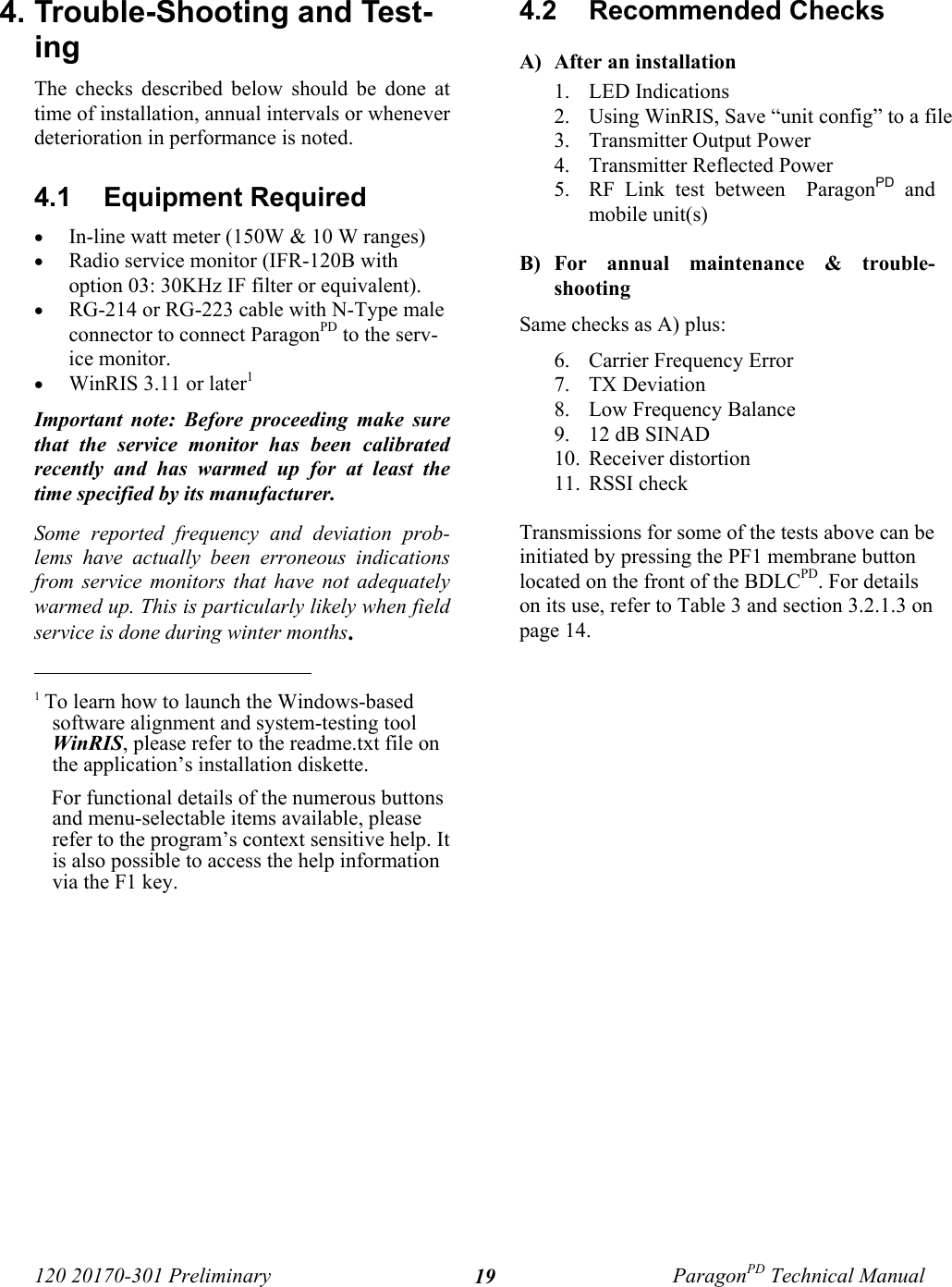 120 20170-301 Preliminary ParagonPD Technical Manual194. Trouble-Shooting and Test-ing The checks described below should be done attime of installation, annual intervals or wheneverdeterioration in performance is noted.4.1  Equipment Required• In-line watt meter (150W &amp; 10 W ranges)• Radio service monitor (IFR-120B withoption 03: 30KHz IF filter or equivalent).• RG-214 or RG-223 cable with N-Type maleconnector to connect ParagonPD to the serv-ice monitor.• WinRIS 3.11 or later1Important note: Before proceeding make surethat the service monitor has been calibratedrecently and has warmed up for at least thetime specified by its manufacturer. Some reported frequency and deviation prob-lems have actually been erroneous indicationsfrom service monitors that have not adequatelywarmed up. This is particularly likely when fieldservice is done during winter months.                                           1 To learn how to launch the Windows-basedsoftware alignment and system-testing toolWinRIS, please refer to the readme.txt file onthe application’s installation diskette.For functional details of the numerous buttonsand menu-selectable items available, pleaserefer to the program’s context sensitive help. Itis also possible to access the help informationvia the F1 key.4.2  Recommended Checks  A) After an installation1. LED Indications2. Using WinRIS, Save “unit config” to a file3. Transmitter Output Power4. Transmitter Reflected Power5. RF Link test between  ParagonPD andmobile unit(s)B) For annual maintenance &amp; trouble-shootingSame checks as A) plus:6. Carrier Frequency Error7. TX Deviation8. Low Frequency Balance9. 12 dB SINAD10. Receiver distortion11. RSSI checkTransmissions for some of the tests above can beinitiated by pressing the PF1 membrane buttonlocated on the front of the BDLCPD. For detailson its use, refer to Table 3 and section 3.2.1.3 onpage 14. 