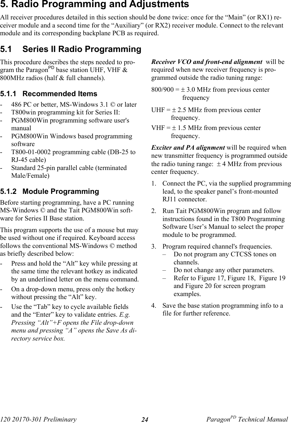 120 20170-301 Preliminary ParagonPD Technical Manual245. Radio Programming and AdjustmentsAll receiver procedures detailed in this section should be done twice: once for the “Main” (or RX1) re-ceiver module and a second time for the “Auxiliary” (or RX2) receiver module. Connect to the relevantmodule and its corresponding backplane PCB as required.5.1  Series II Radio ProgrammingThis procedure describes the steps needed to pro-gram the ParagonPD base station UHF, VHF &amp;800MHz radios (half &amp; full channels).5.1.1  Recommended Items- 486 PC or better, MS-Windows 3.1 © or later- T800win programming kit for Series II:- PGM800Win programming software user&apos;smanual- PGM800Win Windows based programmingsoftware- T800-01-0002 programming cable (DB-25 toRJ-45 cable)- Standard 25-pin parallel cable (terminatedMale/Female)5.1.2  Module ProgrammingBefore starting programming, have a PC runningMS-Windows © and the Tait PGM800Win soft-ware for Series II Base station. This program supports the use of a mouse but maybe used without one if required. Keyboard accessfollows the conventional MS-Windows © methodas briefly described below:- Press and hold the “Alt” key while pressing atthe same time the relevant hotkey as indicatedby an underlined letter on the menu command.- On a drop-down menu, press only the hotkeywithout pressing the “Alt” key. - Use the “Tab” key to cycle available fieldsand the “Enter” key to validate entries. E.g.Pressing “Alt”+F opens the File drop-downmenu and pressing “A” opens the Save As di-rectory service box. Receiver VCO and front-end alignment  will berequired when new receiver frequency is pro-grammed outside the radio tuning range:800/900 = ± 3.0 MHz from previous centerfrequencyUHF = ± 2.5 MHz from previous centerfrequency.VHF = ± 1.5 MHz from previous centerfrequency.Exciter and PA alignment will be required whennew transmitter frequency is programmed outsidethe radio tuning range:  ± 4 MHz from previouscenter frequency.1. Connect the PC, via the supplied programminglead, to the speaker panel’s front-mountedRJ11 connector.2. Run Tait PGM800Win program and followinstructions found in the T800 ProgrammingSoftware User’s Manual to select the propermodule to be programmed.3. Program required channel&apos;s frequencies.– Do not program any CTCSS tones onchannels.– Do not change any other parameters.– Refer to Figure 17, Figure 18,  Figure 19and Figure 20 for screen programexamples.4. Save the base station programming info to afile for further reference. 