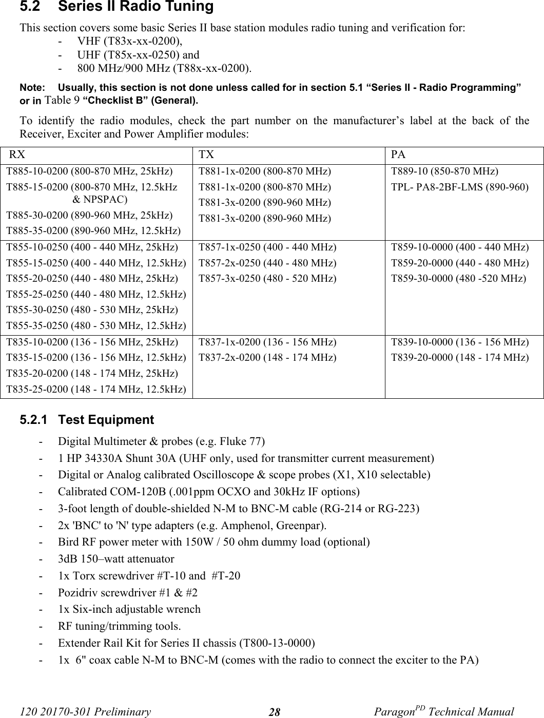 120 20170-301 Preliminary ParagonPD Technical Manual285.2  Series II Radio TuningThis section covers some basic Series II base station modules radio tuning and verification for:- VHF (T83x-xx-0200), - UHF (T85x-xx-0250) and - 800 MHz/900 MHz (T88x-xx-0200).Note: Usually, this section is not done unless called for in section 5.1 “Series II - Radio Programming”or in Table 9 “Checklist B” (General).To identify the radio modules, check the part number on the manufacturer’s label at the back of theReceiver, Exciter and Power Amplifier modules: RX TX PAT885-10-0200 (800-870 MHz, 25kHz)T885-15-0200 (800-870 MHz, 12.5kHz&amp; NPSPAC)T885-30-0200 (890-960 MHz, 25kHz)T885-35-0200 (890-960 MHz, 12.5kHz)T881-1x-0200 (800-870 MHz)T881-1x-0200 (800-870 MHz)T881-3x-0200 (890-960 MHz)T881-3x-0200 (890-960 MHz)T889-10 (850-870 MHz)TPL- PA8-2BF-LMS (890-960)T855-10-0250 (400 - 440 MHz, 25kHz)T855-15-0250 (400 - 440 MHz, 12.5kHz)T855-20-0250 (440 - 480 MHz, 25kHz)T855-25-0250 (440 - 480 MHz, 12.5kHz)T855-30-0250 (480 - 530 MHz, 25kHz)T855-35-0250 (480 - 530 MHz, 12.5kHz)T857-1x-0250 (400 - 440 MHz)T857-2x-0250 (440 - 480 MHz)T857-3x-0250 (480 - 520 MHz)T859-10-0000 (400 - 440 MHz)T859-20-0000 (440 - 480 MHz)T859-30-0000 (480 -520 MHz)T835-10-0200 (136 - 156 MHz, 25kHz)T835-15-0200 (136 - 156 MHz, 12.5kHz)T835-20-0200 (148 - 174 MHz, 25kHz)T835-25-0200 (148 - 174 MHz, 12.5kHz)T837-1x-0200 (136 - 156 MHz)T837-2x-0200 (148 - 174 MHz)T839-10-0000 (136 - 156 MHz)T839-20-0000 (148 - 174 MHz)5.2.1  Test Equipment- Digital Multimeter &amp; probes (e.g. Fluke 77)- 1 HP 34330A Shunt 30A (UHF only, used for transmitter current measurement)- Digital or Analog calibrated Oscilloscope &amp; scope probes (X1, X10 selectable)- Calibrated COM-120B (.001ppm OCXO and 30kHz IF options)- 3-foot length of double-shielded N-M to BNC-M cable (RG-214 or RG-223)- 2x &apos;BNC&apos; to &apos;N&apos; type adapters (e.g. Amphenol, Greenpar).- Bird RF power meter with 150W / 50 ohm dummy load (optional)- 3dB 150–watt attenuator- 1x Torx screwdriver #T-10 and  #T-20- Pozidriv screwdriver #1 &amp; #2- 1x Six-inch adjustable wrench- RF tuning/trimming tools.- Extender Rail Kit for Series II chassis (T800-13-0000) - 1x  6&quot; coax cable N-M to BNC-M (comes with the radio to connect the exciter to the PA)