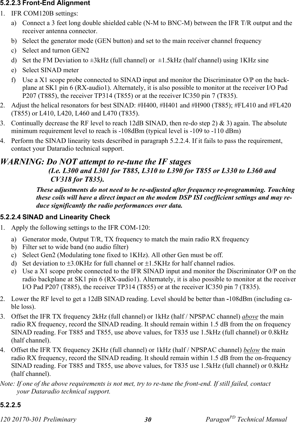 120 20170-301 Preliminary ParagonPD Technical Manual305.2.2.3 Front-End Alignment1. IFR COM120B settings:a) Connect a 3 feet long double shielded cable (N-M to BNC-M) between the IFR T/R output and thereceiver antenna connector.b) Select the generator mode (GEN button) and set to the main receiver channel frequency c) Select and turnon GEN2d) Set the FM Deviation to ±3kHz (full channel) or  ±1.5kHz (half channel) using 1KHz sine e) Select SINAD meterf) Use a X1 scope probe connected to SINAD input and monitor the Discriminator O/P on the back-plane at SK1 pin 6 (RX-audio1). Alternately, it is also possible to monitor at the receiver I/O PadP207 (T885), the receiver TP314 (T855) or at the receiver IC350 pin 7 (T835).2. Adjust the helical resonators for best SINAD: #H400, #H401 and #H900 (T885); #FL410 and #FL420(T855) or L410, L420, L460 and L470 (T835).3. Continually decrease the RF level to reach 12dB SINAD, then re-do step 2) &amp; 3) again. The absoluteminimum requirement level to reach is -108dBm (typical level is -109 to -110 dBm) 4. Perform the SINAD linearity tests described in paragraph 5.2.2.4. If it fails to pass the requirement,contact your Dataradio technical support.WARNING: Do NOT attempt to re-tune the IF stages                           (I.e. L300 and L301 for T885, L310 to L390 for T855 or L330 to L360 andCV318 for T835).These adjustments do not need to be re-adjusted after frequency re-programming. Touchingthese coils will have a direct impact on the modem DSP ISI coefficient settings and may re-duce significantly the radio performances over data.5.2.2.4 SINAD and Linearity Check1. Apply the following settings to the IFR COM-120:a) Generator mode, Output T/R, TX frequency to match the main radio RX frequencyb) Filter set to wide band (no audio filter)c) Select Gen2 (Modulating tone fixed to 1KHz). All other Gen must be off.d) Set deviation to ±3.0KHz for full channel or ±1.5KHz for half channel radios.e) Use a X1 scope probe connected to the IFR SINAD input and monitor the Discriminator O/P on theradio backplane at SK1 pin 6 (RX-audio1). Alternately, it is also possible to monitor at the receiverI/O Pad P207 (T885), the receiver TP314 (T855) or at the receiver IC350 pin 7 (T835).2. Lower the RF level to get a 12dB SINAD reading. Level should be better than -108dBm (including ca-ble loss).  3. Offset the IFR TX frequency 2kHz (full channel) or 1kHz (half / NPSPAC channel) above the mainradio RX frequency, record the SINAD reading. It should remain within 1.5 dB from the on frequencySINAD reading. For T885 and T855, use above values, for T835 use 1.5kHz (full channel) or 0.8kHz(half channel).4. Offset the IFR TX frequency 2KHz (full channel) or 1kHz (half / NPSPAC channel) below the mainradio RX frequency, record the SINAD reading. It should remain within 1.5 dB from the on-frequencySINAD reading. For T885 and T855, use above values, for T835 use 1.5kHz (full channel) or 0.8kHz(half channel).Note: If one of the above requirements is not met, try to re-tune the front-end. If still failed, contactyour Dataradio technical support.5.2.2.5 