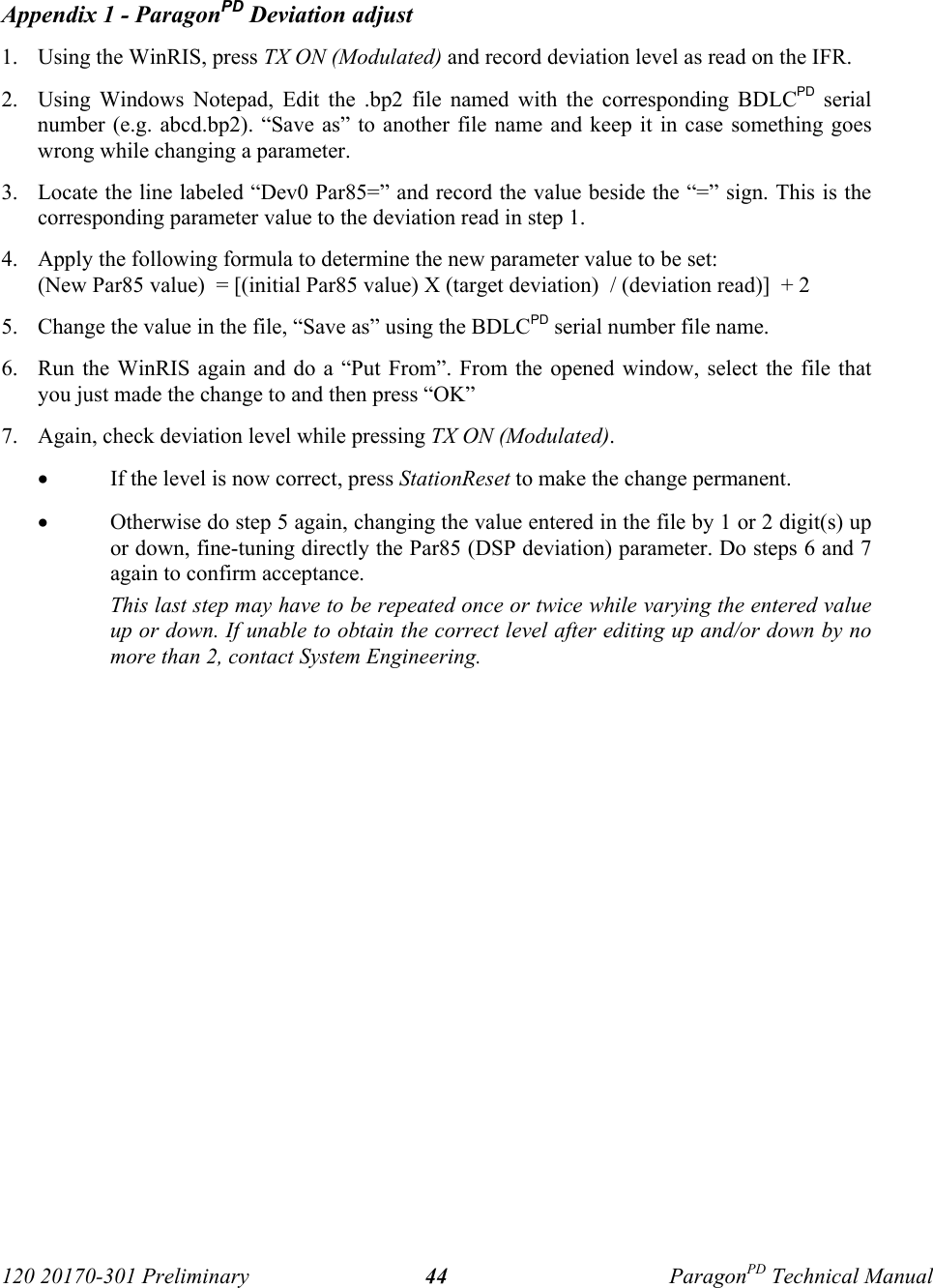 120 20170-301 Preliminary ParagonPD Technical Manual44 Appendix 1 - ParagonPD Deviation adjust1. Using the WinRIS, press TX ON (Modulated) and record deviation level as read on the IFR.2. Using Windows Notepad, Edit the .bp2 file named with the corresponding BDLCPD serialnumber (e.g. abcd.bp2). “Save as” to another file name and keep it in case something goeswrong while changing a parameter.3. Locate the line labeled “Dev0 Par85=” and record the value beside the “=” sign. This is thecorresponding parameter value to the deviation read in step 1.4. Apply the following formula to determine the new parameter value to be set:(New Par85 value)  = [(initial Par85 value) X (target deviation)  / (deviation read)]  + 25. Change the value in the file, “Save as” using the BDLCPD serial number file name.6. Run the WinRIS again and do a “Put From”. From the opened window, select the file thatyou just made the change to and then press “OK”7. Again, check deviation level while pressing TX ON (Modulated). • If the level is now correct, press StationReset to make the change permanent.• Otherwise do step 5 again, changing the value entered in the file by 1 or 2 digit(s) upor down, fine-tuning directly the Par85 (DSP deviation) parameter. Do steps 6 and 7again to confirm acceptance. This last step may have to be repeated once or twice while varying the entered valueup or down. If unable to obtain the correct level after editing up and/or down by nomore than 2, contact System Engineering.