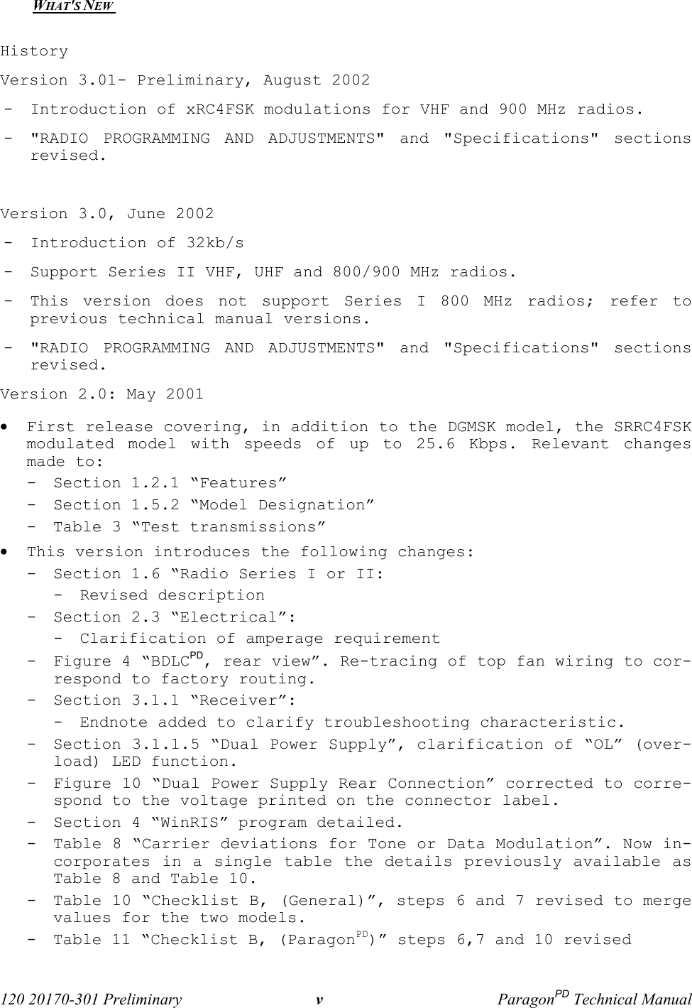  120 20170-301 Preliminary vParagonPD Technical ManualWHAT&apos;S NEW HistoryVersion 3.01- Preliminary, August 2002- Introduction of xRC4FSK modulations for VHF and 900 MHz radios.- &quot;RADIO PROGRAMMING AND ADJUSTMENTS&quot; and &quot;Specifications&quot; sectionsrevised. Version 3.0, June 2002- Introduction of 32kb/s - Support Series II VHF, UHF and 800/900 MHz radios.- This version does not support Series I 800 MHz radios; refer toprevious technical manual versions.- &quot;RADIO PROGRAMMING AND ADJUSTMENTS&quot; and &quot;Specifications&quot; sectionsrevised. Version 2.0: May 2001• First release covering, in addition to the DGMSK model, the SRRC4FSKmodulated model with speeds of up to 25.6 Kbps. Relevant changesmade to:- Section 1.2.1 “Features” - Section 1.5.2 “Model Designation”- Table 3 “Test transmissions”• This version introduces the following changes:- Section 1.6 “Radio Series I or II:- Revised description- Section 2.3 “Electrical”:- Clarification of amperage requirement- Figure 4 “BDLCPD, rear view”. Re-tracing of top fan wiring to cor-respond to factory routing.- Section 3.1.1 “Receiver”:- Endnote added to clarify troubleshooting characteristic.- Section 3.1.1.5 “Dual Power Supply”, clarification of “OL” (over-load) LED function.- Figure 10 “Dual Power Supply Rear Connection” corrected to corre-spond to the voltage printed on the connector label.- Section 4 “WinRIS” program detailed.- Table 8 “Carrier deviations for Tone or Data Modulation”. Now in-corporates in a single table the details previously available asTable 8 and Table 10.- Table 10 “Checklist B, (General)”, steps 6 and 7 revised to mergevalues for the two models.- Table 11 “Checklist B, (ParagonPD)” steps 6,7 and 10 revised