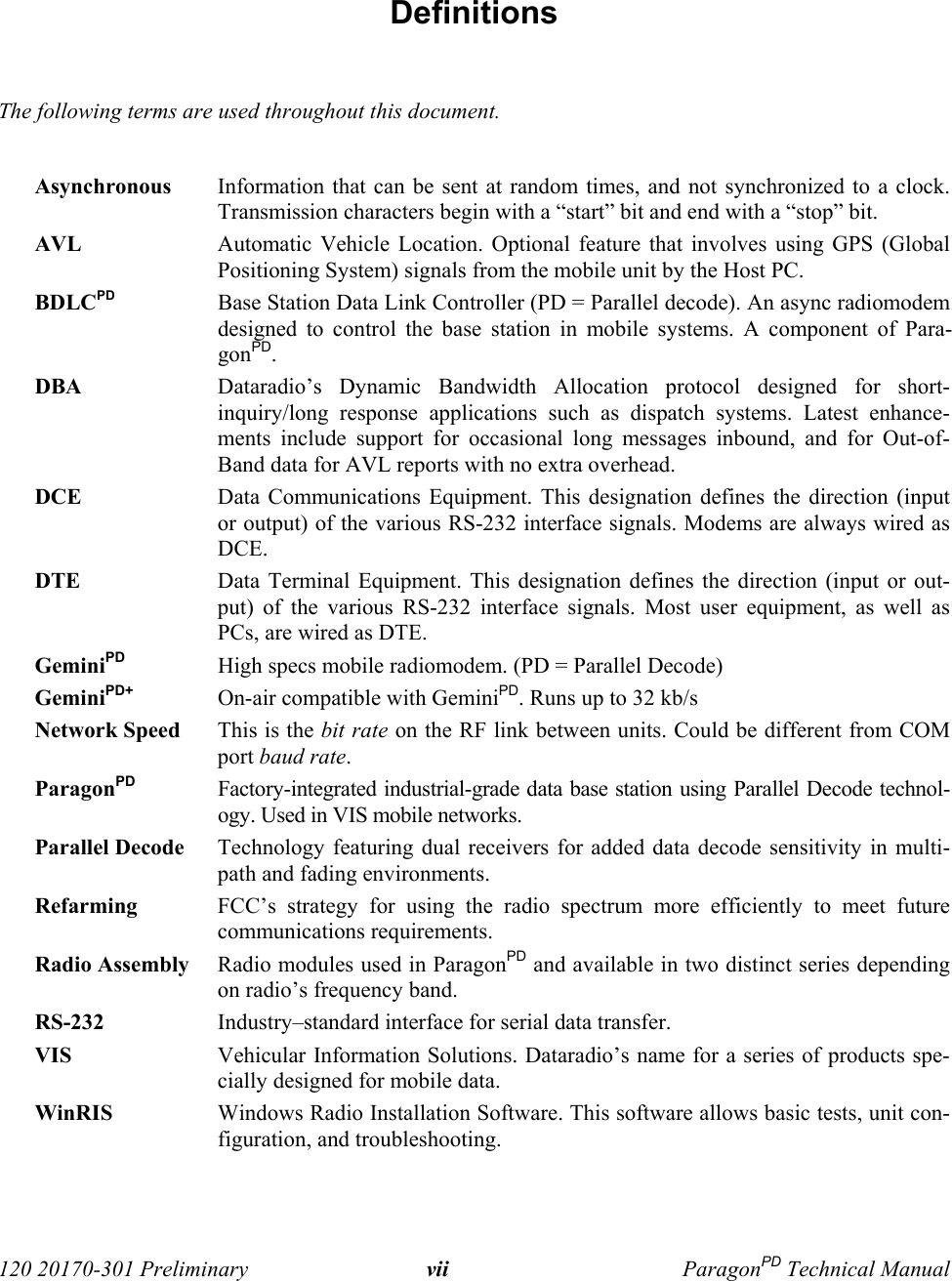  120 20170-301 Preliminary vii ParagonPD Technical Manual Definitions  The following terms are used throughout this document.  Asynchronous Information that can be sent at random times, and not synchronized to a clock.Transmission characters begin with a “start” bit and end with a “stop” bit. AVL Automatic Vehicle Location. Optional feature that involves using GPS (GlobalPositioning System) signals from the mobile unit by the Host PC.  BDLCPD Base Station Data Link Controller (PD = Parallel decode). An async radiomodemdesigned to control the base station in mobile systems. A component of Para-gonPD.  DBA Dataradio’s Dynamic Bandwidth Allocation protocol designed for short-inquiry/long response applications such as dispatch systems. Latest enhance-ments include support for occasional long messages inbound, and for Out-of-Band data for AVL reports with no extra overhead. DCE Data Communications Equipment. This designation defines the direction (inputor output) of the various RS-232 interface signals. Modems are always wired asDCE.  DTE Data Terminal Equipment. This designation defines the direction (input or out-put) of the various RS-232 interface signals. Most user equipment, as well asPCs, are wired as DTE. GeminiPD High specs mobile radiomodem. (PD = Parallel Decode) GeminiPD+ On-air compatible with GeminiPD. Runs up to 32 kb/s  Network Speed This is the bit rate on the RF link between units. Could be different from COMport baud rate. ParagonPD Factory-integrated industrial-grade data base station using Parallel Decode technol-ogy. Used in VIS mobile networks. Parallel Decode Technology featuring dual receivers for added data decode sensitivity in multi-path and fading environments. Refarming FCC’s strategy for using the radio spectrum more efficiently to meet futurecommunications requirements. Radio Assembly Radio modules used in ParagonPD and available in two distinct series dependingon radio’s frequency band. RS-232 Industry–standard interface for serial data transfer.  VIS Vehicular Information Solutions. Dataradio’s name for a series of products spe-cially designed for mobile data.WinRIS Windows Radio Installation Software. This software allows basic tests, unit con-figuration, and troubleshooting. 