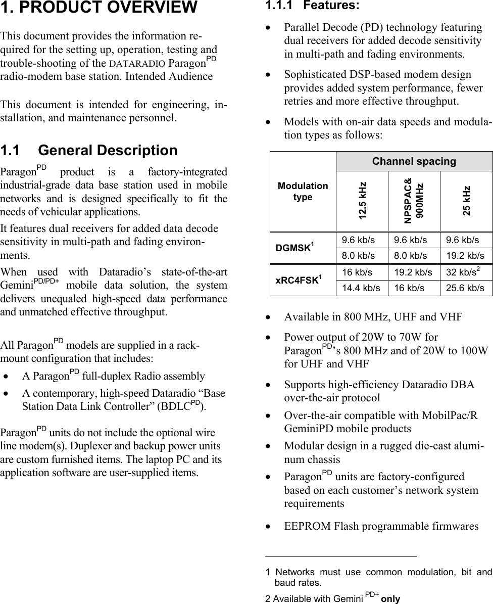  1. PRODUCT OVERVIEWThis document provides the information re-quired for the setting up, operation, testing andtrouble-shooting of the DATARADIO ParagonPDradio-modem base station. Intended AudienceThis document is intended for engineering, in-stallation, and maintenance personnel.1.1  General DescriptionParagonPD product is a factory-integratedindustrial-grade data base station used in mobilenetworks and is designed specifically to fit theneeds of vehicular applications. It features dual receivers for added data decodesensitivity in multi-path and fading environ-ments. When used with Dataradio’s state-of-the-artGeminiPD/PD+ mobile data solution, the systemdelivers unequaled high-speed data performanceand unmatched effective throughput. All ParagonPD models are supplied in a rack-mount configuration that includes:• A ParagonPD full-duplex Radio assembly • A contemporary, high-speed Dataradio “BaseStation Data Link Controller” (BDLCPD).ParagonPD units do not include the optional wireline modem(s). Duplexer and backup power unitsare custom furnished items. The laptop PC and itsapplication software are user-supplied items.1.1.1  Features:• Parallel Decode (PD) technology featuringdual receivers for added decode sensitivityin multi-path and fading environments.• Sophisticated DSP-based modem designprovides added system performance, fewerretries and more effective throughput.• Models with on-air data speeds and modula-tion types as follows:  Channel spacingModulationtype12.5 kHzNPSPAC&amp;900MHz25 kHz9.6 kb/s 9.6 kb/s 9.6 kb/sDGMSK18.0 kb/s 8.0 kb/s 19.2 kb/s16 kb/s 19.2 kb/s 32 kb/s2xRC4FSK114.4 kb/s 16 kb/s 25.6 kb/s• Available in 800 MHz, UHF and VHF• Power output of 20W to 70W forParagonPD’s 800 MHz and of 20W to 100Wfor UHF and VHF• Supports high-efficiency Dataradio DBAover-the-air protocol• Over-the-air compatible with MobilPac/RGeminiPD mobile products • Modular design in a rugged die-cast alumi-num chassis• ParagonPD units are factory-configuredbased on each customer’s network systemrequirements• EEPROM Flash programmable firmwares                                            1  Networks must use common modulation, bit andbaud rates.2 Available with Gemini PD+ only