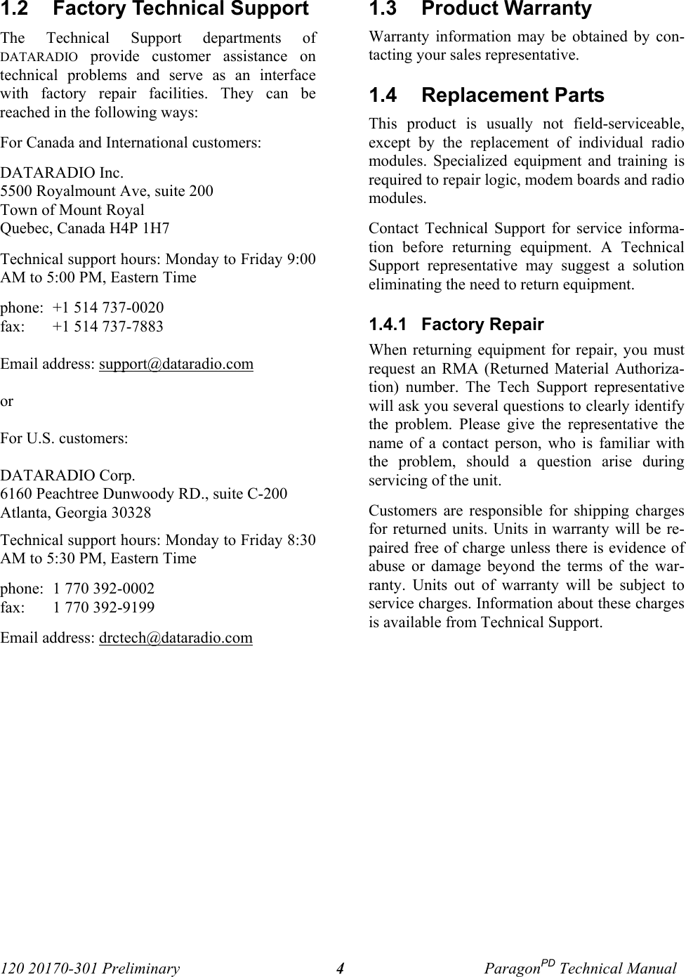 120 20170-301 Preliminary ParagonPD Technical Manual41.2  Factory Technical Support The Technical Support departments ofDATARADIO provide customer assistance ontechnical problems and serve as an interfacewith factory repair facilities. They can bereached in the following ways: For Canada and International customers: DATARADIO Inc. 5500 Royalmount Ave, suite 200 Town of Mount Royal Quebec, Canada H4P 1H7 Technical support hours: Monday to Friday 9:00AM to 5:00 PM, Eastern Time phone: +1 514 737-0020fax: +1 514 737-7883 Email address: support@dataradio.com or  For U.S. customers:  DATARADIO Corp. 6160 Peachtree Dunwoody RD., suite C-200 Atlanta, Georgia 30328 Technical support hours: Monday to Friday 8:30AM to 5:30 PM, Eastern Time phone: 1 770 392-0002 fax: 1 770 392-9199 Email address: drctech@dataradio.com 1.3  Product Warranty Warranty information may be obtained by con-tacting your sales representative.1.4  Replacement Parts This product is usually not field-serviceable,except by the replacement of individual radiomodules. Specialized equipment and training isrequired to repair logic, modem boards and radiomodules. Contact Technical Support for service informa-tion before returning equipment. A TechnicalSupport representative may suggest a solutioneliminating the need to return equipment.1.4.1  Factory Repair When returning equipment for repair, you mustrequest an RMA (Returned Material Authoriza-tion) number. The Tech Support representativewill ask you several questions to clearly identifythe problem. Please give the representative thename of a contact person, who is familiar withthe problem, should a question arise duringservicing of the unit. Customers are responsible for shipping chargesfor returned units. Units in warranty will be re-paired free of charge unless there is evidence ofabuse or damage beyond the terms of the war-ranty. Units out of warranty will be subject toservice charges. Information about these chargesis available from Technical Support.