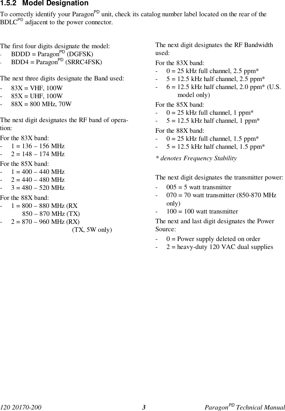 120 20170-200 ParagonPD Technical Manual31.5.2 Model DesignationTo correctly identify your ParagonPD unit, check its catalog number label located on the rear of theBDLCPD adjacent to the power connector.The first four digits designate the model:- BDDD = ParagonPD (DGFSK)- BDD4 = ParagonPD (SRRC4FSK)The next three digits designate the Band used:- 83X = VHF, 100W- 85X = UHF, 100W- 88X = 800 MHz, 70WThe next digit designates the RF band of opera-tion:For the 83X band:- 1 = 136 – 156 MHz- 2 = 148 – 174 MHzFor the 85X band:- 1 = 400 – 440 MHz- 2 = 440 – 480 MHz- 3 = 480 – 520 MHzFor the 88X band:- 1 = 800 – 880 MHz (RX850 – 870 MHz (TX)- 2 = 870 – 960 MHz (RX) (TX, 5W only)The next digit designates the RF Bandwidthused:For the 83X band:- 0 = 25 kHz full channel, 2.5 ppm*- 5 = 12.5 kHz half channel, 2.5 ppm*- 6 = 12.5 kHz half channel, 2.0 ppm* (U.S.model only)For the 85X band:- 0 = 25 kHz full channel, 1 ppm*- 5 = 12.5 kHz half channel, 1 ppm*For the 88X band:- 0 = 25 kHz full channel, 1.5 ppm*- 5 = 12.5 kHz half channel, 1.5 ppm** denotes Frequency StabilityThe next digit designates the transmitter power:- 005 = 5 watt transmitter- 070 = 70 watt transmitter (850-870 MHzonly)- 100 = 100 watt transmitterThe next and last digit designates the PowerSource:- 0 = Power supply deleted on order- 2 = heavy-duty 120 VAC dual supplies