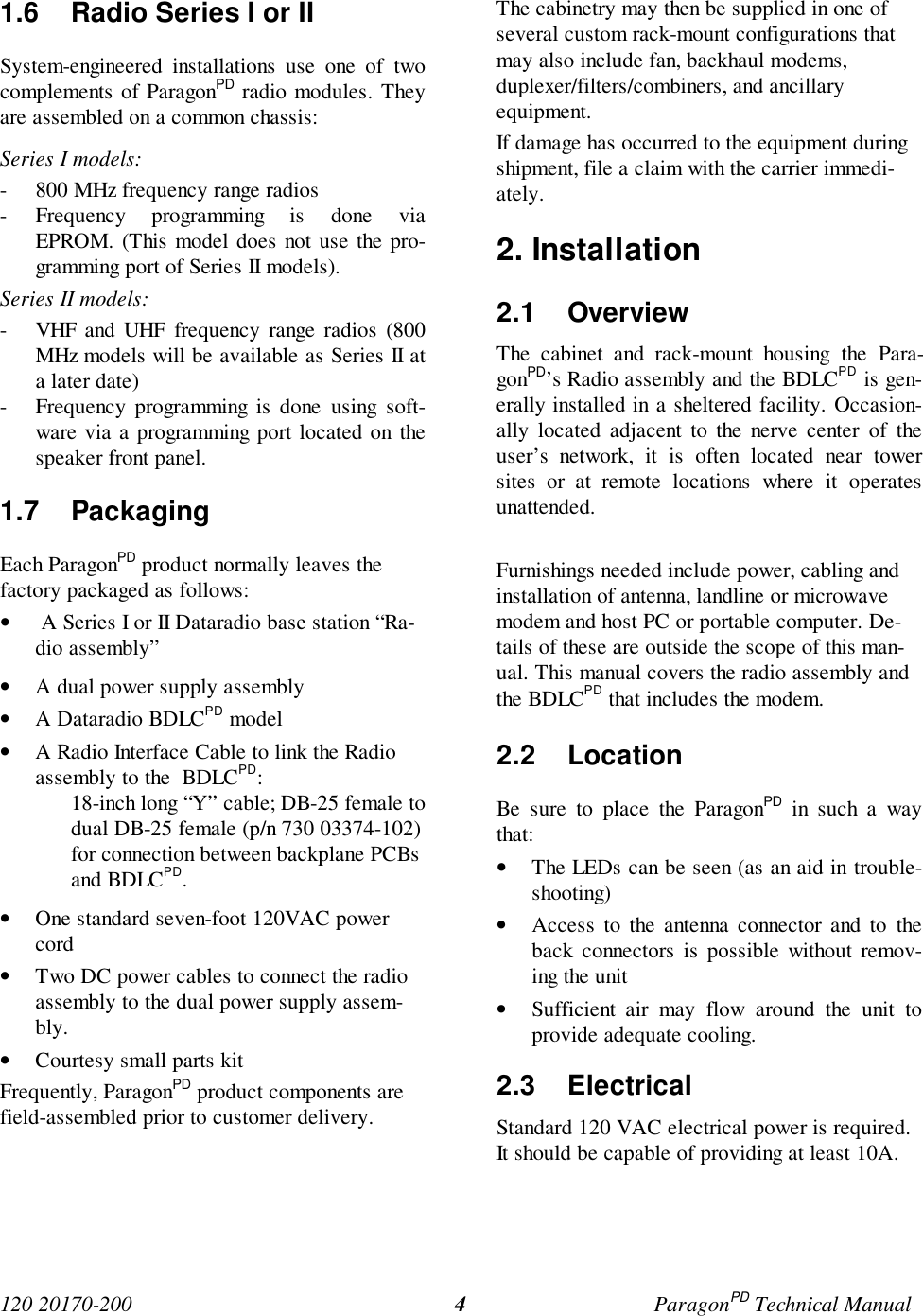 120 20170-200 ParagonPD Technical Manual41.6 Radio Series I or IISystem-engineered installations use one of twocomplements of ParagonPD radio modules. Theyare assembled on a common chassis:Series I models:- 800 MHz frequency range radios- Frequency programming is done viaEPROM. (This model does not use the pro-gramming port of Series II models).Series II models:- VHF and UHF frequency range radios (800MHz models will be available as Series II ata later date)- Frequency programming is done using soft-ware via a programming port located on thespeaker front panel.1.7 PackagingEach ParagonPD product normally leaves thefactory packaged as follows:• A Series I or II Dataradio base station “Ra-dio assembly”• A dual power supply assembly• A Dataradio BDLCPD model• A Radio Interface Cable to link the Radioassembly to the BDLCPD:18-inch long “Y” cable; DB-25 female todual DB-25 female (p/n 730 03374-102)for connection between backplane PCBsand BDLCPD.• One standard seven-foot 120VAC powercord• Two DC power cables to connect the radioassembly to the dual power supply assem-bly.• Courtesy small parts kitFrequently, ParagonPD product components arefield-assembled prior to customer delivery.The cabinetry may then be supplied in one ofseveral custom rack-mount configurations thatmay also include fan, backhaul modems,duplexer/filters/combiners, and ancillaryequipment.If damage has occurred to the equipment duringshipment, file a claim with the carrier immedi-ately.2. Installation2.1 OverviewThe cabinet and rack-mount housing the Para-gonPD’s Radio assembly and the BDLCPD is gen-erally installed in a sheltered facility. Occasion-ally located adjacent to the nerve center of theuser’s network, it is often located near towersites or at remote locations where it operatesunattended.Furnishings needed include power, cabling andinstallation of antenna, landline or microwavemodem and host PC or portable computer. De-tails of these are outside the scope of this man-ual. This manual covers the radio assembly andthe BDLCPD that includes the modem.2.2 LocationBe sure to place the ParagonPD in such a waythat:• The LEDs can be seen (as an aid in trouble-shooting)• Access to the antenna connector and to theback connectors is possible without remov-ing the unit• Sufficient air may flow around the unit toprovide adequate cooling.2.3 ElectricalStandard 120 VAC electrical power is required.It should be capable of providing at least 10A.