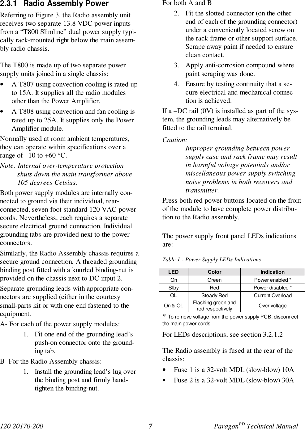 120 20170-200 ParagonPD Technical Manual72.3.1 Radio Assembly PowerReferring to Figure 3, the Radio assembly unitreceives two separate 13.8 VDC power inputsfrom a “T800 Slimline” dual power supply typi-cally rack-mounted right below the main assem-bly radio chassis.The T800 is made up of two separate powersupply units joined in a single chassis:• A T807 using convection cooling is rated upto 15A. It supplies all the radio modulesother than the Power Amplifier.• A T808 using convection and fan cooling israted up to 25A. It supplies only the PowerAmplifier module.Normally used at room ambient temperatures,they can operate within specifications over arange of –10 to +60 °C.Note: Internal over-temperature protectionshuts down the main transformer above105 degrees Celsius.Both power supply modules are internally con-nected to ground via their individual, rear-connected, seven-foot standard 120 VAC powercords. Nevertheless, each requires a separatesecure electrical ground connection. Individualgrounding tabs are provided next to the powerconnectors.Similarly, the Radio Assembly chassis requires asecure ground connection. A threaded groundingbinding post fitted with a knurled binding-nut isprovided on the chassis next to DC input 2.Separate grounding leads with appropriate con-nectors are supplied (either in the courtesysmall-parts kit or with one end fastened to theequipment.A- For each of the power supply modules:1. Fit one end of the grounding lead’spush-on connector onto the ground-ing tab.B- For the Radio Assembly chassis:1. Install the grounding lead’s lug overthe binding post and firmly hand-tighten the binding-nut.For both A and B2. Fit the slotted connector (on the otherend of each of the grounding connector)under a conveniently located screw onthe rack frame or other support surface.Scrape away paint if needed to ensureclean contact.3. Apply anti-corrosion compound wherepaint scraping was done.4. Ensure by testing continuity that a se-cure electrical and mechanical connec-tion is achieved.If a –DC rail (0V) is installed as part of the sys-tem, the grounding leads may alternatively befitted to the rail terminal.Caution:Improper grounding between powersupply case and rack frame may resultin harmful voltage potentials and/ormiscellaneous power supply switchingnoise problems in both receivers andtransmitter.Press both red power buttons located on the frontof the module to have complete power distribu-tion to the Radio assembly.The power supply front panel LEDs indicationsare:Table 1 - Power Supply LEDs IndicationsLED Color IndicationOn Green Power enabled *Stby Red Power disabled *OL Steady Red Current OverloadOn & OL Flashing green andred respectively Over voltage* To remove voltage from the power supply PCB, disconnectthe main power cords.For LEDs descriptions, see section 3.2.1.2The Radio assembly is fused at the rear of thechassis:• Fuse 1 is a 32-volt MDL (slow-blow) 10A• Fuse 2 is a 32-volt MDL (slow-blow) 30A