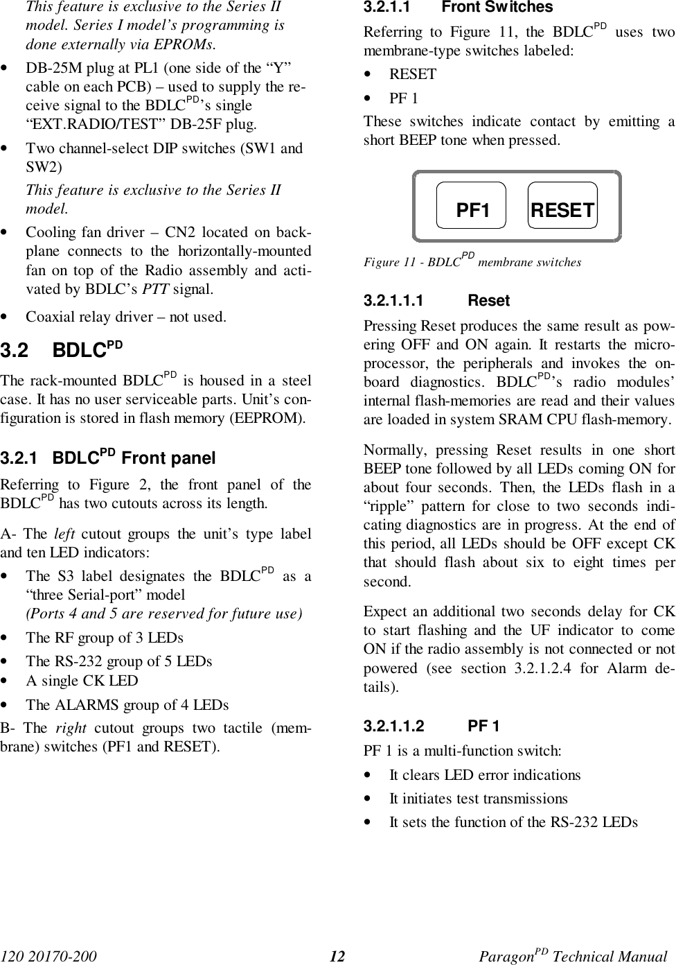 120 20170-200 ParagonPD Technical Manual12This feature is exclusive to the Series IImodel. Series I model’s programming isdone externally via EPROMs.• DB-25M plug at PL1 (one side of the “Y”cable on each PCB) – used to supply the re-ceive signal to the BDLCPD’s single“EXT.RADIO/TEST” DB-25F plug.• Two channel-select DIP switches (SW1 andSW2)This feature is exclusive to the Series IImodel.• Cooling fan driver – CN2 located on back-plane connects to the horizontally-mountedfan on top of the Radio assembly and acti-vated by BDLC’s PTT signal.• Coaxial relay driver – not used.3.2 BDLCPDThe rack-mounted BDLCPD is housed in a steelcase. It has no user serviceable parts. Unit’s con-figuration is stored in flash memory (EEPROM).3.2.1 BDLCPD Front panelReferring to Figure 2, the front panel of theBDLCPD has two cutouts across its length.A- The left cutout groups the unit’s type labeland ten LED indicators:• The S3 label designates the BDLCPD as a“three Serial-port” model(Ports 4 and 5 are reserved for future use)• The RF group of 3 LEDs• The RS-232 group of 5 LEDs• A single CK LED• The ALARMS group of 4 LEDsB- The right cutout groups two tactile (mem-brane) switches (PF1 and RESET).3.2.1.1 Front SwitchesReferring to Figure 11, the BDLCPD uses twomembrane-type switches labeled:• RESET• PF 1These switches indicate contact by emitting ashort BEEP tone when pressed.Figure 11 - BDLCPD membrane switches3.2.1.1.1 ResetPressing Reset produces the same result as pow-ering OFF and ON again. It restarts the micro-processor, the peripherals and invokes the on-board diagnostics. BDLCPD’s radio modules’internal flash-memories are read and their valuesare loaded in system SRAM CPU flash-memory.Normally, pressing Reset results in one shortBEEP tone followed by all LEDs coming ON forabout four seconds. Then, the LEDs flash in a“ripple” pattern for close to two seconds indi-cating diagnostics are in progress. At the end ofthis period, all LEDs should be OFF except CKthat should flash about six to eight times persecond.Expect an additional two seconds delay for CKto start flashing and the UF indicator to comeON if the radio assembly is not connected or notpowered (see section 3.2.1.2.4 for Alarm de-tails).3.2.1.1.2 PF 1PF 1 is a multi-function switch:• It clears LED error indications• It initiates test transmissions• It sets the function of the RS-232 LEDsPF1 RESET