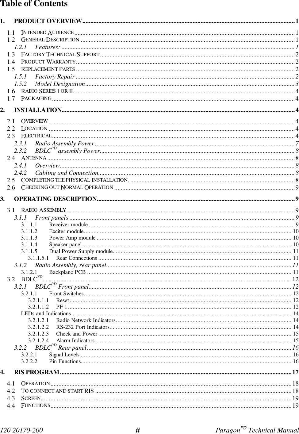 120 20170-200 ii ParagonPD Technical ManualTable of Contents1. PRODUCT OVERVIEW.....................................................................................................................................11.1 INTENDED AUDIENCE..........................................................................................................................................11.2 GENERAL DESCRIPTION ......................................................................................................................................11.2.1 Features: ..................................................................................................................................................11.3 FACTORY TECHNICAL SUPPORT..........................................................................................................................21.4 PRODUCT WARRANTY.........................................................................................................................................21.5 REPLACEMENT PARTS .........................................................................................................................................21.5.1 Factory Repair .........................................................................................................................................21.5.2 Model Designation...................................................................................................................................31.6 RADIO SERIES I OR II...........................................................................................................................................41.7 PACKAGING........................................................................................................................................................42. INSTALLATION..................................................................................................................................................42.1 OVERVIEW ..........................................................................................................................................................42.2 LOCATION ..........................................................................................................................................................42.3 ELECTRICAL........................................................................................................................................................42.3.1 Radio Assembly Power .............................................................................................................................72.3.2 BDLCPD assembly Power..........................................................................................................................82.4 ANTENNA ...........................................................................................................................................................82.4.1 Overview...................................................................................................................................................82.4.2 Cabling and Connection...........................................................................................................................82.5 COMPLETING THE PHYSICAL INSTALLATION. .......................................................................................................82.6 CHECKING OUT NORMAL OPERATION .................................................................................................................93. OPERATING DESCRIPTION............................................................................................................................93.1 RADIO ASSEMBLY...............................................................................................................................................93.1.1 Front panels .............................................................................................................................................93.1.1.1 Receiver module ................................................................................................................................. 93.1.1.2 Exciter module.................................................................................................................................. 103.1.1.3 Power Amp module .......................................................................................................................... 103.1.1.4 Speaker panel................................................................................................................................... 103.1.1.5 Dual Power Supply module................................................................................................................ 113.1.1.5.1 Rear Connections ......................................................................................................................... 113.1.2 Radio Assembly, rear panel....................................................................................................................113.1.2.1 Backplane PCB ................................................................................................................................ 113.2 BDLCPD............................................................................................................................................................123.2.1 BDLCPD Front panel...............................................................................................................................123.2.1.1 Front Switches.................................................................................................................................. 123.2.1.1.1 Reset........................................................................................................................................... 123.2.1.1.2 PF 1............................................................................................................................................ 12LEDs and Indications.......................................................................................................................................... 143.2.1.2.1 Radio Network Indicators.............................................................................................................. 143.2.1.2.2 RS-232 Port Indicators.................................................................................................................. 143.2.1.2.3 Check and Power ......................................................................................................................... 153.2.1.2.4 Alarm Indicators........................................................................................................................... 153.2.2 BDLCPD Rear panel................................................................................................................................163.2.2.1 Signal Levels .................................................................................................................................... 163.2.2.2 Pin Functions.................................................................................................................................... 164. RIS PROGRAM.................................................................................................................................................174.1 OPERATION.......................................................................................................................................................184.2 TO CONNECT AND START RIS ...........................................................................................................................184.3 SCREEN.............................................................................................................................................................194.4 FUNCTIONS.......................................................................................................................................................19