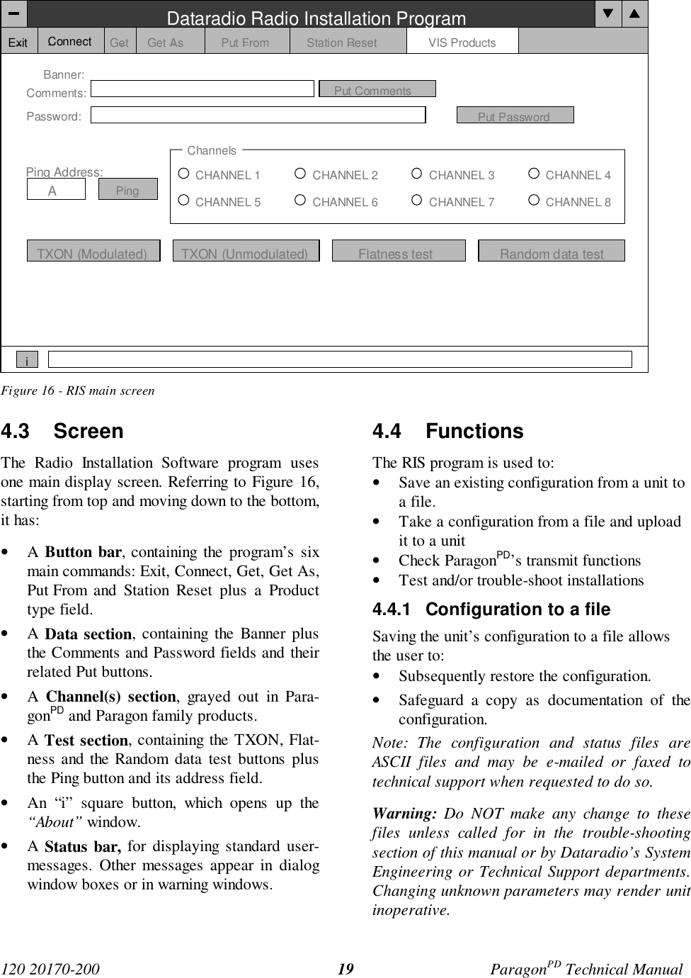 120 20170-200 ParagonPD Technical Manual19Figure 16 - RIS main screen4.3 ScreenThe Radio Installation Software program usesone main display screen. Referring to Figure 16,starting from top and moving down to the bottom,it has:• A Button bar, containing the program’s sixmain commands: Exit, Connect, Get, Get As,Put From and Station Reset plus a Producttype field.• A Data section, containing the Banner plusthe Comments and Password fields and theirrelated Put buttons.• A Channel(s) section, grayed out in Para-gonPD and Paragon family products.• A Test section, containing the TXON, Flat-ness and the Random data test buttons plusthe Ping button and its address field.• An “i” square button, which opens up the“About” window.• A Status bar, for displaying standard user-messages. Other messages appear in dialogwindow boxes or in warning windows.4.4 FunctionsThe RIS program is used to:• Save an existing configuration from a unit toa file.• Take a configuration from a file and uploadit to a unit• Check ParagonPD’s transmit functions• Test and/or trouble-shoot installations4.4.1 Configuration to a fileSaving the unit’s configuration to a file allowsthe user to:• Subsequently restore the configuration.• Safeguard a copy as documentation of theconfiguration.Note: The configuration and status files areASCII files and may be e-mailed or faxed totechnical support when requested to do so.Warning: Do NOT make any change to thesefiles unless called for in the trouble-shootingsection of this manual or by Dataradio’s SystemEngineering or Technical Support departments.Changing unknown parameters may render unitinoperative.Dataradio Radio Installation ProgramExit Get Get As Put From Station Reset VIS ProductsBanner:Comments:Password:Put CommentsPut PasswordChannelsCHANNEL 1CHANNEL 5CHANNEL 2CHANNEL 6CHANNEL 3CHANNEL 7CHANNEL 4CHANNEL 8TXON (Modulated) TXON (Unmodulated)Ping Address:APingiConnectFlatness test Random data test