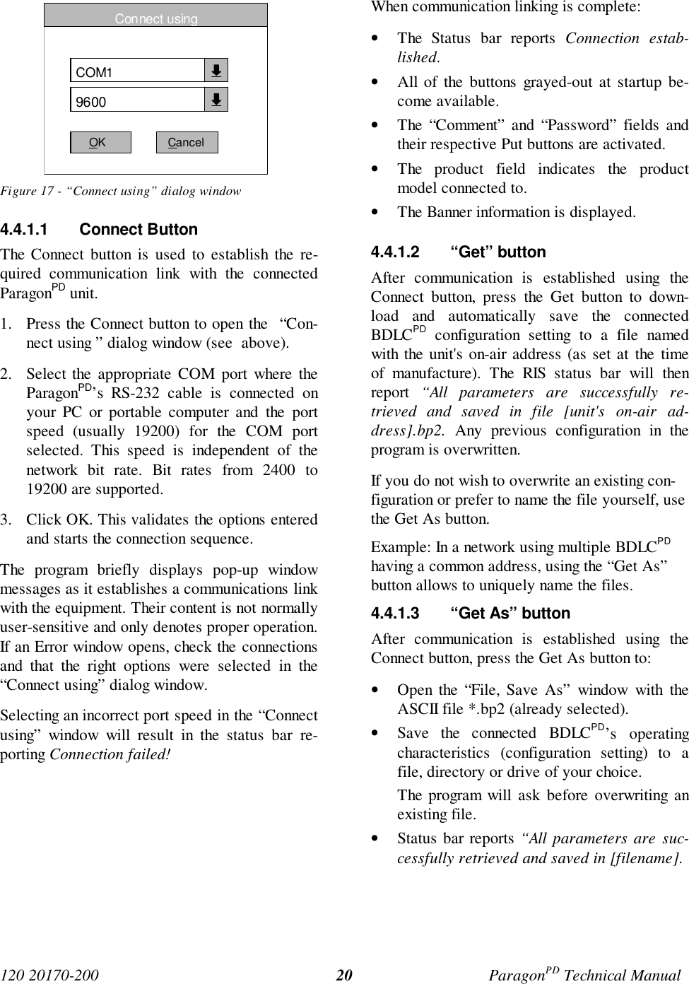 120 20170-200 ParagonPD Technical Manual20Figure 17 - “Connect using” dialog window4.4.1.1 Connect ButtonThe Connect button is used to establish the re-quired communication link with the connectedParagonPD unit.1. Press the Connect button to open the  “Con-nect using ” dialog window (see  above).2. Select the appropriate COM port where theParagonPD’s RS-232 cable is connected onyour PC or portable computer and the portspeed (usually 19200) for the COM portselected. This speed is independent of thenetwork bit rate. Bit rates from 2400 to19200 are supported.3. Click OK. This validates the options enteredand starts the connection sequence.The program briefly displays pop-up windowmessages as it establishes a communications linkwith the equipment. Their content is not normallyuser-sensitive and only denotes proper operation.If an Error window opens, check the connectionsand that the right options were selected in the“Connect using” dialog window.Selecting an incorrect port speed in the “Connectusing” window will result in the status bar re-porting Connection failed!When communication linking is complete:• The Status bar reports Connection estab-lished.• All of the buttons grayed-out at startup be-come available.• The “Comment” and “Password” fields andtheir respective Put buttons are activated.• The product field indicates the productmodel connected to.• The Banner information is displayed.4.4.1.2 “Get” buttonAfter communication is established using theConnect button, press the Get button to down-load and automatically save the connectedBDLCPD configuration setting to a file namedwith the unit&apos;s on-air address (as set at the timeof manufacture). The RIS status bar will thenreport  “All parameters are successfully re-trieved  and saved in file [unit&apos;s on-air ad-dress].bp2. Any previous configuration in theprogram is overwritten.If you do not wish to overwrite an existing con-figuration or prefer to name the file yourself, usethe Get As button.Example: In a network using multiple BDLCPDhaving a common address, using the “Get As”button allows to uniquely name the files.4.4.1.3  “Get As” buttonAfter communication is established using theConnect button, press the Get As button to:• Open the “File, Save As” window with theASCII file *.bp2 (already selected).• Save the connected BDLCPD’s operatingcharacteristics (configuration setting) to afile, directory or drive of your choice.The program will ask before overwriting anexisting file.• Status bar reports “All parameters are suc-cessfully retrieved and saved in [filename].Connect usingCOM19600OK Cancel