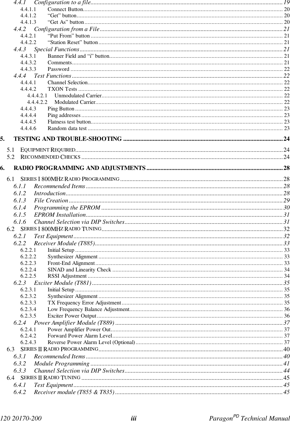 120 20170-200 iii ParagonPD Technical Manual4.4.1 Configuration to a file............................................................................................................................194.4.1.1 Connect Button................................................................................................................................. 204.4.1.2 “Get” button..................................................................................................................................... 204.4.1.3 “Get As” button................................................................................................................................ 204.4.2 Configuration from a File......................................................................................................................214.4.2.1 “Put From” button............................................................................................................................ 214.4.2.2 “Station Reset” button....................................................................................................................... 214.4.3 Special Functions...................................................................................................................................214.4.3.1 Banner Field and “i” button................................................................................................................ 214.4.3.2 Comments........................................................................................................................................ 214.4.3.3 Password ......................................................................................................................................... 224.4.4 Test Functions........................................................................................................................................224.4.4.1 Channel Selection.............................................................................................................................. 224.4.4.2 TXON Tests .................................................................................................................................... 224.4.4.2.1 Unmodulated Carrier..................................................................................................................... 224.4.4.2.2 Modulated Carrier......................................................................................................................... 224.4.4.3 Ping Button...................................................................................................................................... 234.4.4.4 Ping addresses.................................................................................................................................. 234.4.4.5 Flatness test button............................................................................................................................ 234.4.4.6 Random data test .............................................................................................................................. 235. TESTING AND TROUBLE-SHOOTING .......................................................................................................245.1 EQUIPMENT REQUIRED......................................................................................................................................245.2 RECOMMENDED CHECKS ..................................................................................................................................246. RADIO PROGRAMMING AND ADJUSTMENTS ........................................................................................286.1 SERIES I 800MHZ RADIO PROGRAMMING .........................................................................................................286.1.1 Recommended Items ...............................................................................................................................286.1.2 Introduction............................................................................................................................................286.1.3 File Creation..........................................................................................................................................296.1.4 Programming the EPROM .....................................................................................................................306.1.5 EPROM Installation...............................................................................................................................316.1.6 Channel Selection via DIP Switches......................................................................................................316.2 SERIES I 800MHZ RADIO TUNING.....................................................................................................................326.2.1 Test Equipment.......................................................................................................................................326.2.2 Receiver Module (T885).........................................................................................................................336.2.2.1 Initial Setup...................................................................................................................................... 336.2.2.2 Synthesizer Alignment ....................................................................................................................... 336.2.2.3 Front-End Alignment ......................................................................................................................... 336.2.2.4 SINAD and Linearity Check .............................................................................................................. 346.2.2.5 RSSI Adjustment.............................................................................................................................. 346.2.3 Exciter Module (T881)...........................................................................................................................356.2.3.1 Initial Setup...................................................................................................................................... 356.2.3.2 Synthesizer Alignment ....................................................................................................................... 356.2.3.3 TX Frequency Error Adjustment........................................................................................................ 356.2.3.4 Low Frequency Balance Adjustment................................................................................................... 366.2.3.5 Exciter Power Output........................................................................................................................ 366.2.4 Power Amplifier Module (T889) ............................................................................................................376.2.4.1 Power Amplifier Power Out............................................................................................................... 376.2.4.2 Forward Power Alarm Level.............................................................................................................. 376.2.4.3 Reverse Power Alarm Level (Optional)............................................................................................... 376.3 SERIES II RADIO PROGRAMMING.......................................................................................................................406.3.1 Recommended Items ...............................................................................................................................406.3.2 Module Programming ............................................................................................................................416.3.3 Channel Selection via DIP Switches......................................................................................................446.4 SERIES II RADIO TUNING ..................................................................................................................................456.4.1 Test Equipment.......................................................................................................................................456.4.2 Receiver module (T855 & T835) ............................................................................................................45
