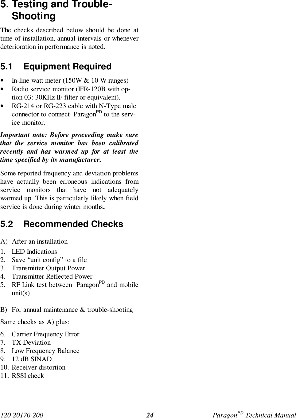 120 20170-200 ParagonPD Technical Manual245. Testing and Trouble-ShootingThe checks described below should be done attime of installation, annual intervals or wheneverdeterioration in performance is noted.5.1 Equipment Required• In-line watt meter (150W & 10 W ranges)• Radio service monitor (IFR-120B with op-tion 03: 30KHz IF filter or equivalent).• RG-214 or RG-223 cable with N-Type maleconnector to connect ParagonPD to the serv-ice monitor.Important note: Before proceeding make surethat the service monitor has been calibratedrecently and has warmed up for at least thetime specified by its manufacturer.Some reported frequency and deviation problemshave actually been erroneous indications fromservice monitors that have not adequatelywarmed up. This is particularly likely when fieldservice is done during winter months.5.2 Recommended ChecksA) After an installation1. LED Indications2. Save “unit config” to a file3. Transmitter Output Power4. Transmitter Reflected Power5. RF Link test between ParagonPD and mobileunit(s)B) For annual maintenance & trouble-shootingSame checks as A) plus:6. Carrier Frequency Error7. TX Deviation8. Low Frequency Balance9. 12 dB SINAD10. Receiver distortion11. RSSI check