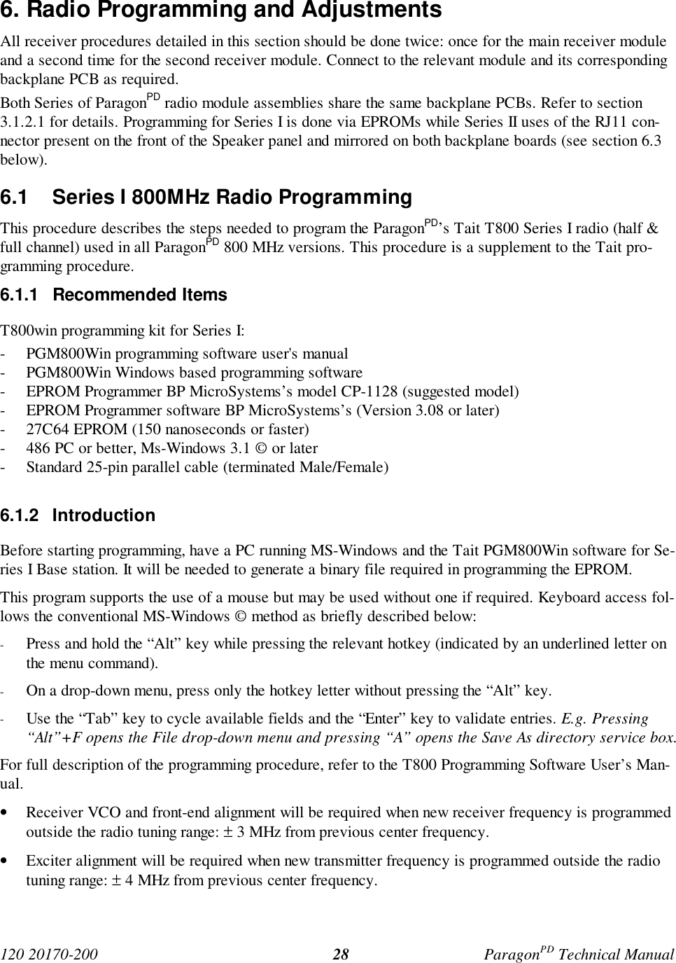 120 20170-200 ParagonPD Technical Manual286. Radio Programming and AdjustmentsAll receiver procedures detailed in this section should be done twice: once for the main receiver moduleand a second time for the second receiver module. Connect to the relevant module and its correspondingbackplane PCB as required.Both Series of ParagonPD radio module assemblies share the same backplane PCBs. Refer to section3.1.2.1 for details. Programming for Series I is done via EPROMs while Series II uses of the RJ11 con-nector present on the front of the Speaker panel and mirrored on both backplane boards (see section 6.3below).6.1 Series I 800MHz Radio ProgrammingThis procedure describes the steps needed to program the ParagonPD’s Tait T800 Series I radio (half &full channel) used in all ParagonPD 800 MHz versions. This procedure is a supplement to the Tait pro-gramming procedure.6.1.1 Recommended ItemsT800win programming kit for Series I:- PGM800Win programming software user's manual- PGM800Win Windows based programming software- EPROM Programmer BP MicroSystems’s model CP-1128 (suggested model)- EPROM Programmer software BP MicroSystems’s (Version 3.08 or later)- 27C64 EPROM (150 nanoseconds or faster)- 486 PC or better, Ms-Windows 3.1 © or later- Standard 25-pin parallel cable (terminated Male/Female)6.1.2 IntroductionBefore starting programming, have a PC running MS-Windows and the Tait PGM800Win software for Se-ries I Base station. It will be needed to generate a binary file required in programming the EPROM.This program supports the use of a mouse but may be used without one if required. Keyboard access fol-lows the conventional MS-Windows © method as briefly described below:- Press and hold the “Alt” key while pressing the relevant hotkey (indicated by an underlined letter onthe menu command).- On a drop-down menu, press only the hotkey letter without pressing the “Alt” key.- Use the “Tab” key to cycle available fields and the “Enter” key to validate entries. E.g. Pressing“Alt”+F opens the File drop-down menu and pressing “A” opens the Save As directory service box.For full description of the programming procedure, refer to the T800 Programming Software User’s Man-ual.• Receiver VCO and front-end alignment will be required when new receiver frequency is programmedoutside the radio tuning range: ± 3 MHz from previous center frequency.• Exciter alignment will be required when new transmitter frequency is programmed outside the radiotuning range: ± 4 MHz from previous center frequency.