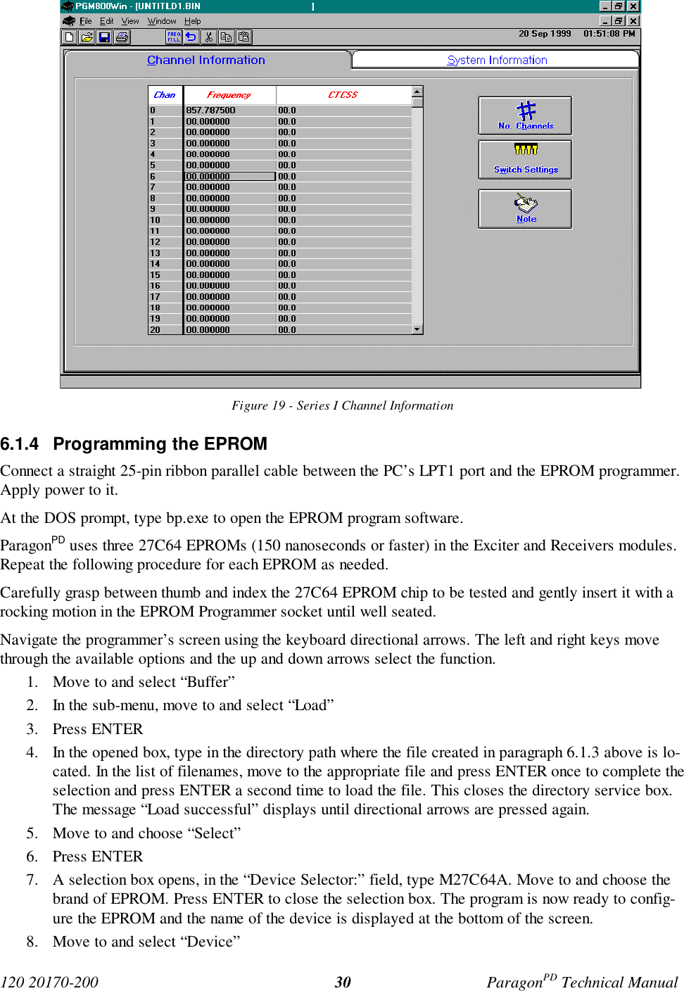 120 20170-200 ParagonPD Technical Manual30Figure 19 - Series I Channel Information6.1.4 Programming the EPROMConnect a straight 25-pin ribbon parallel cable between the PC’s LPT1 port and the EPROM programmer.Apply power to it.At the DOS prompt, type bp.exe to open the EPROM program software.ParagonPD uses three 27C64 EPROMs (150 nanoseconds or faster) in the Exciter and Receivers modules.Repeat the following procedure for each EPROM as needed.Carefully grasp between thumb and index the 27C64 EPROM chip to be tested and gently insert it with arocking motion in the EPROM Programmer socket until well seated.Navigate the programmer’s screen using the keyboard directional arrows. The left and right keys movethrough the available options and the up and down arrows select the function.1. Move to and select “Buffer”2. In the sub-menu, move to and select “Load”3. Press ENTER4. In the opened box, type in the directory path where the file created in paragraph 6.1.3 above is lo-cated. In the list of filenames, move to the appropriate file and press ENTER once to complete theselection and press ENTER a second time to load the file. This closes the directory service box.The message “Load successful” displays until directional arrows are pressed again.5. Move to and choose “Select”6. Press ENTER7. A selection box opens, in the “Device Selector:” field, type M27C64A. Move to and choose thebrand of EPROM. Press ENTER to close the selection box. The program is now ready to config-ure the EPROM and the name of the device is displayed at the bottom of the screen.8. Move to and select “Device”