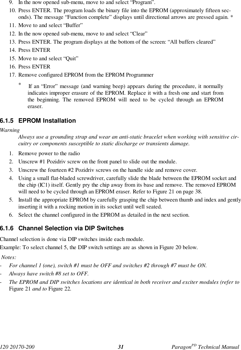120 20170-200 ParagonPD Technical Manual319. In the now opened sub-menu, move to and select “Program”.10. Press ENTER. The program loads the binary file into the EPROM (approximately fifteen sec-onds). The message “Function complete” displays until directional arrows are pressed again. *11. Move to and select “Buffer”12. In the now opened sub-menu, move to and select “Clear”13. Press ENTER. The program displays at the bottom of the screen: “All buffers cleared”14. Press ENTER15. Move to and select “Quit”16. Press ENTER17. Remove configured EPROM from the EPROM Programmer* If an “Error” message (and warning beep) appears during the procedure, it normallyindicates improper erasure of the EPROM. Replace it with a fresh one and start fromthe beginning. The removed EPROM will need to be cycled through an EPROMeraser.6.1.5 EPROM InstallationWarningAlways use a grounding strap and wear an anti-static bracelet when working with sensitive cir-cuitry or components susceptible to static discharge or transients damage.1. Remove power to the radio2. Unscrew #1 Pozidriv screw on the front panel to slide out the module.3. Unscrew the fourteen #2 Pozidriv screws on the handle side and remove cover.4. Using a small flat-bladed screwdriver, carefully slide the blade between the EPROM socket andthe chip (IC1) itself. Gently pry the chip away from its base and remove. The removed EPROMwill need to be cycled through an EPROM eraser. Refer to Figure 21 on page 38.5. Install the appropriate EPROM by carefully grasping the chip between thumb and index and gentlyinserting it with a rocking motion in its socket until well seated.6. Select the channel configured in the EPROM as detailed in the next section.6.1.6 Channel Selection via DIP SwitchesChannel selection is done via DIP switches inside each module.Example: To select channel 5, the DIP switch settings are as shown in Figure 20 below. Notes:- For channel 1 (one), switch #1 must be OFF and switches #2 through #7 must be ON.- Always have switch #8 set to OFF.- The EPROM and DIP switches locations are identical in both receiver and exciter modules (refer toFigure 21 and to Figure 22.