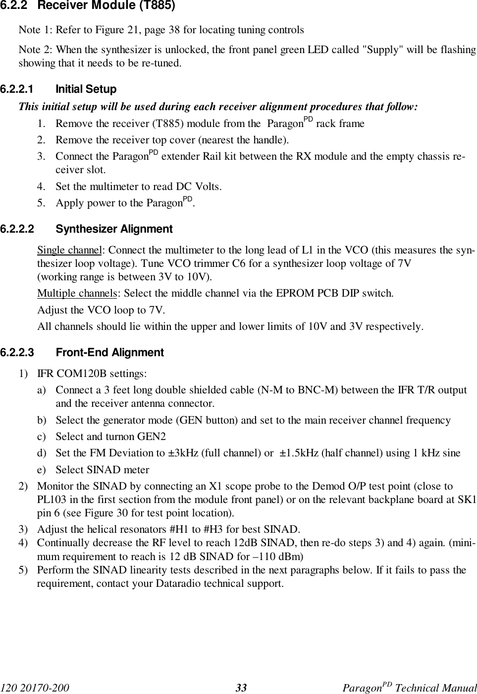 120 20170-200 ParagonPD Technical Manual336.2.2 Receiver Module (T885)Note 1: Refer to Figure 21, page 38 for locating tuning controlsNote 2: When the synthesizer is unlocked, the front panel green LED called "Supply" will be flashingshowing that it needs to be re-tuned.6.2.2.1 Initial SetupThis initial setup will be used during each receiver alignment procedures that follow:1. Remove the receiver (T885) module from the ParagonPD rack frame2. Remove the receiver top cover (nearest the handle).3. Connect the ParagonPD extender Rail kit between the RX module and the empty chassis re-ceiver slot.4. Set the multimeter to read DC Volts.5. Apply power to the ParagonPD.6.2.2.2 Synthesizer AlignmentSingle channel: Connect the multimeter to the long lead of L1 in the VCO (this measures the syn-thesizer loop voltage). Tune VCO trimmer C6 for a synthesizer loop voltage of 7V(working range is between 3V to 10V).Multiple channels: Select the middle channel via the EPROM PCB DIP switch.Adjust the VCO loop to 7V.All channels should lie within the upper and lower limits of 10V and 3V respectively.6.2.2.3 Front-End Alignment1) IFR COM120B settings:a) Connect a 3 feet long double shielded cable (N-M to BNC-M) between the IFR T/R outputand the receiver antenna connector.b) Select the generator mode (GEN button) and set to the main receiver channel frequencyc) Select and turnon GEN2d) Set the FM Deviation to ±3kHz (full channel) or ±1.5kHz (half channel) using 1 kHz sinee) Select SINAD meter2) Monitor the SINAD by connecting an X1 scope probe to the Demod O/P test point (close toPL103 in the first section from the module front panel) or on the relevant backplane board at SK1pin 6 (see Figure 30 for test point location).3) Adjust the helical resonators #H1 to #H3 for best SINAD.4) Continually decrease the RF level to reach 12dB SINAD, then re-do steps 3) and 4) again. (mini-mum requirement to reach is 12 dB SINAD for –110 dBm)5) Perform the SINAD linearity tests described in the next paragraphs below. If it fails to pass therequirement, contact your Dataradio technical support.