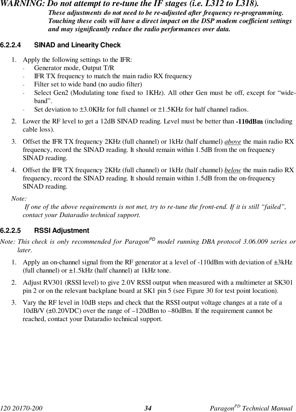 120 20170-200 ParagonPD Technical Manual34WARNING: Do not attempt to re-tune the IF stages (i.e. L312 to L318).These adjustments do not need to be re-adjusted after frequency re-programming.Touching these coils will have a direct impact on the DSP modem coefficient settingsand may significantly reduce the radio performances over data.6.2.2.4 SINAD and Linearity Check1. Apply the following settings to the IFR:- Generator mode, Output T/R- IFR TX frequency to match the main radio RX frequency- Filter set to wide band (no audio filter)- Select Gen2 (Modulating tone fixed to 1KHz). All other Gen must be off, except for “wide-band”.- Set deviation to ±3.0KHz for full channel or ±1.5KHz for half channel radios.2. Lower the RF level to get a 12dB SINAD reading. Level must be better than -110dBm (includingcable loss).3. Offset the IFR TX frequency 2KHz (full channel) or 1kHz (half channel) above the main radio RXfrequency, record the SINAD reading. It should remain within 1.5dB from the on frequencySINAD reading.4. Offset the IFR TX frequency 2KHz (full channel) or 1kHz (half channel) below the main radio RXfrequency, record the SINAD reading. It should remain within 1.5dB from the on-frequencySINAD reading.Note: If one of the above requirements is not met, try to re-tune the front-end. If it is still “failed”, contact your Dataradio technical support.6.2.2.5 RSSI AdjustmentNote: This check is only recommended for ParagonPD model running DBA protocol 3.06.009 series orlater.1. Apply an on-channel signal from the RF generator at a level of -110dBm with deviation of ±3kHz(full channel) or ±1.5kHz (half channel) at 1kHz tone.2. Adjust RV301 (RSSI level) to give 2.0V RSSI output when measured with a multimeter at SK301pin 2 or on the relevant backplane board at SK1 pin 5 (see Figure 30 for test point location).3. Vary the RF level in 10dB steps and check that the RSSI output voltage changes at a rate of a10dB/V (±0.20VDC) over the range of –120dBm to –80dBm. If the requirement cannot bereached, contact your Dataradio technical support.