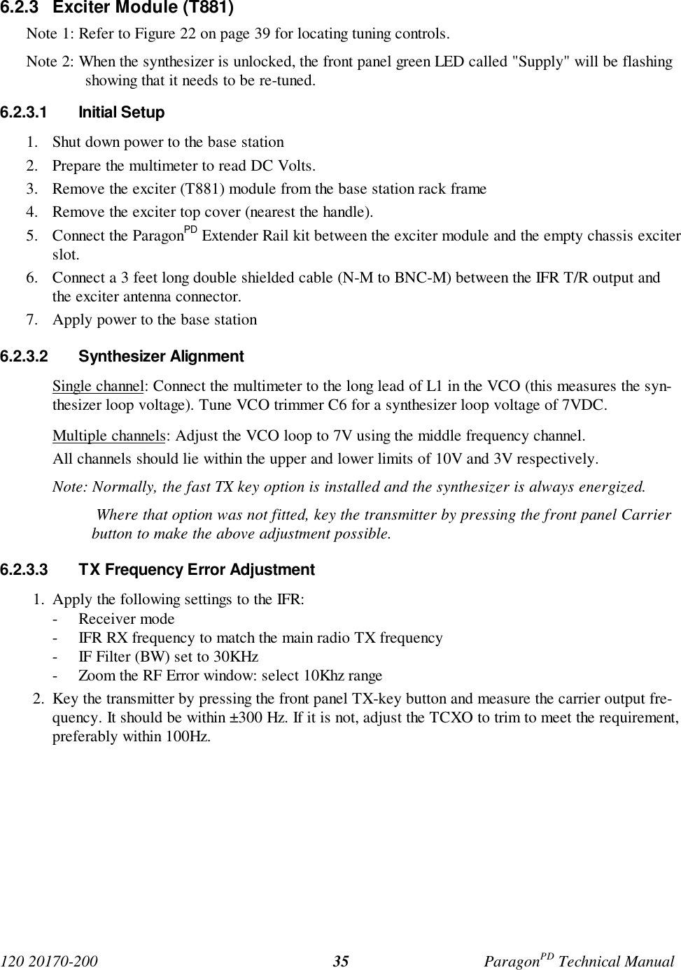 120 20170-200 ParagonPD Technical Manual356.2.3 Exciter Module (T881)Note 1: Refer to Figure 22 on page 39 for locating tuning controls.Note 2: When the synthesizer is unlocked, the front panel green LED called "Supply" will be flashingshowing that it needs to be re-tuned.6.2.3.1 Initial Setup1. Shut down power to the base station2. Prepare the multimeter to read DC Volts.3. Remove the exciter (T881) module from the base station rack frame4. Remove the exciter top cover (nearest the handle).5. Connect the ParagonPD Extender Rail kit between the exciter module and the empty chassis exciterslot.6. Connect a 3 feet long double shielded cable (N-M to BNC-M) between the IFR T/R output andthe exciter antenna connector.7. Apply power to the base station6.2.3.2 Synthesizer AlignmentSingle channel: Connect the multimeter to the long lead of L1 in the VCO (this measures the syn-thesizer loop voltage). Tune VCO trimmer C6 for a synthesizer loop voltage of 7VDC.Multiple channels: Adjust the VCO loop to 7V using the middle frequency channel.All channels should lie within the upper and lower limits of 10V and 3V respectively.Note: Normally, the fast TX key option is installed and the synthesizer is always energized. Where that option was not fitted, key the transmitter by pressing the front panel Carrierbutton to make the above adjustment possible.6.2.3.3 TX Frequency Error Adjustment1. Apply the following settings to the IFR:- Receiver mode- IFR RX frequency to match the main radio TX frequency- IF Filter (BW) set to 30KHz- Zoom the RF Error window: select 10Khz range2. Key the transmitter by pressing the front panel TX-key button and measure the carrier output fre-quency. It should be within ±300 Hz. If it is not, adjust the TCXO to trim to meet the requirement,preferably within 100Hz.