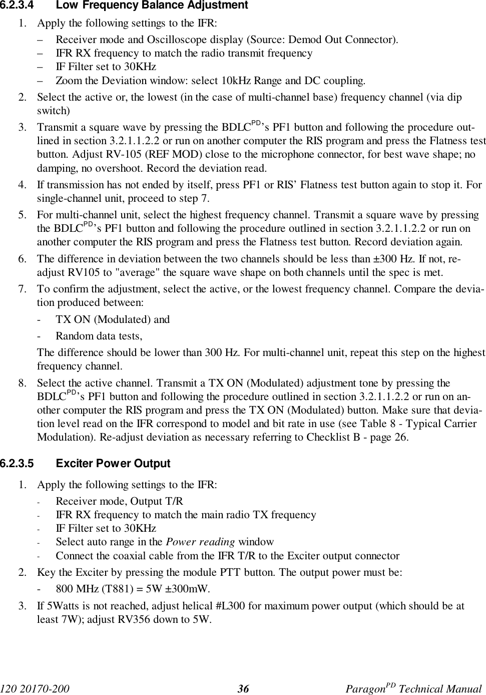 120 20170-200 ParagonPD Technical Manual366.2.3.4 Low Frequency Balance Adjustment1. Apply the following settings to the IFR:– Receiver mode and Oscilloscope display (Source: Demod Out Connector).– IFR RX frequency to match the radio transmit frequency– IF Filter set to 30KHz– Zoom the Deviation window: select 10kHz Range and DC coupling.2. Select the active or, the lowest (in the case of multi-channel base) frequency channel (via dipswitch)3. Transmit a square wave by pressing the BDLCPD’s PF1 button and following the procedure out-lined in section 3.2.1.1.2.2 or run on another computer the RIS program and press the Flatness testbutton. Adjust RV-105 (REF MOD) close to the microphone connector, for best wave shape; nodamping, no overshoot. Record the deviation read.4. If transmission has not ended by itself, press PF1 or RIS’ Flatness test button again to stop it. Forsingle-channel unit, proceed to step 7.5. For multi-channel unit, select the highest frequency channel. Transmit a square wave by pressingthe BDLCPD’s PF1 button and following the procedure outlined in section 3.2.1.1.2.2 or run onanother computer the RIS program and press the Flatness test button. Record deviation again.6. The difference in deviation between the two channels should be less than ±300 Hz. If not, re-adjust RV105 to "average" the square wave shape on both channels until the spec is met.7. To confirm the adjustment, select the active, or the lowest frequency channel. Compare the devia-tion produced between:- TX ON (Modulated) and- Random data tests,The difference should be lower than 300 Hz. For multi-channel unit, repeat this step on the highestfrequency channel.8. Select the active channel. Transmit a TX ON (Modulated) adjustment tone by pressing theBDLCPD’s PF1 button and following the procedure outlined in section 3.2.1.1.2.2 or run on an-other computer the RIS program and press the TX ON (Modulated) button. Make sure that devia-tion level read on the IFR correspond to model and bit rate in use (see Table 8 - Typical CarrierModulation). Re-adjust deviation as necessary referring to Checklist B - page 26.6.2.3.5 Exciter Power Output1. Apply the following settings to the IFR:- Receiver mode, Output T/R- IFR RX frequency to match the main radio TX frequency- IF Filter set to 30KHz- Select auto range in the Power reading window- Connect the coaxial cable from the IFR T/R to the Exciter output connector2. Key the Exciter by pressing the module PTT button. The output power must be:- 800 MHz (T881) = 5W ±300mW.3. If 5Watts is not reached, adjust helical #L300 for maximum power output (which should be atleast 7W); adjust RV356 down to 5W.