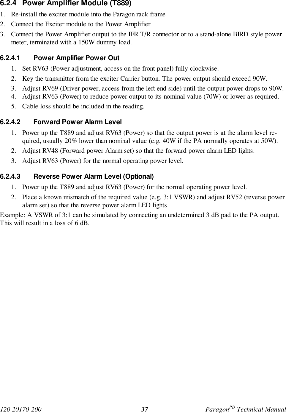 120 20170-200 ParagonPD Technical Manual376.2.4 Power Amplifier Module (T889)1. Re-install the exciter module into the Paragon rack frame2. Connect the Exciter module to the Power Amplifier3. Connect the Power Amplifier output to the IFR T/R connector or to a stand-alone BIRD style powermeter, terminated with a 150W dummy load.6.2.4.1 Power Amplifier Power Out1. Set RV63 (Power adjustment, access on the front panel) fully clockwise.2. Key the transmitter from the exciter Carrier button. The power output should exceed 90W.3. Adjust RV69 (Driver power, access from the left end side) until the output power drops to 90W.4. Adjust RV63 (Power) to reduce power output to its nominal value (70W) or lower as required.5. Cable loss should be included in the reading.6.2.4.2 Forward Power Alarm Level1. Power up the T889 and adjust RV63 (Power) so that the output power is at the alarm level re-quired, usually 20% lower than nominal value (e.g. 40W if the PA normally operates at 50W).2. Adjust RV48 (Forward power Alarm set) so that the forward power alarm LED lights.3. Adjust RV63 (Power) for the normal operating power level.6.2.4.3 Reverse Power Alarm Level (Optional)1. Power up the T889 and adjust RV63 (Power) for the normal operating power level.2. Place a known mismatch of the required value (e.g. 3:1 VSWR) and adjust RV52 (reverse poweralarm set) so that the reverse power alarm LED lights.Example: A VSWR of 3:1 can be simulated by connecting an undetermined 3 dB pad to the PA output.This will result in a loss of 6 dB.