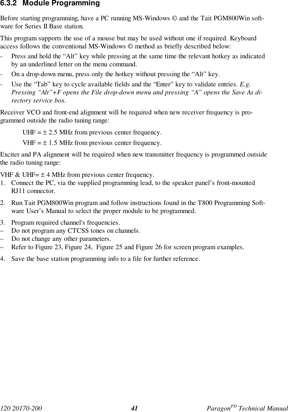 120 20170-200 ParagonPD Technical Manual416.3.2 Module ProgrammingBefore starting programming, have a PC running MS-Windows © and the Tait PGM800Win soft-ware for Series II Base station.This program supports the use of a mouse but may be used without one if required. Keyboardaccess follows the conventional MS-Windows © method as briefly described below:- Press and hold the “Alt” key while pressing at the same time the relevant hotkey as indicatedby an underlined letter on the menu command.- On a drop-down menu, press only the hotkey without pressing the “Alt” key.- Use the “Tab” key to cycle available fields and the “Enter” key to validate entries. E.g.Pressing “Alt”+F opens the File drop-down menu and pressing “A” opens the Save As di-rectory service box.Receiver VCO and front-end alignment will be required when new receiver frequency is pro-grammed outside the radio tuning range:UHF = ± 2.5 MHz from previous center frequency.VHF = ± 1.5 MHz from previous center frequency.Exciter and PA alignment will be required when new transmitter frequency is programmed outsidethe radio tuning range:VHF & UHF= ± 4 MHz from previous center frequency.1. Connect the PC, via the supplied programming lead, to the speaker panel’s front-mountedRJ11 connector.2. Run Tait PGM800Win program and follow instructions found in the T800 Programming Soft-ware User’s Manual to select the proper module to be programmed.3. Program required channel's frequencies.– Do not program any CTCSS tones on channels.– Do not change any other parameters.– Refer to Figure 23, Figure 24, Figure 25 and Figure 26 for screen program examples.4. Save the base station programming info to a file for further reference.