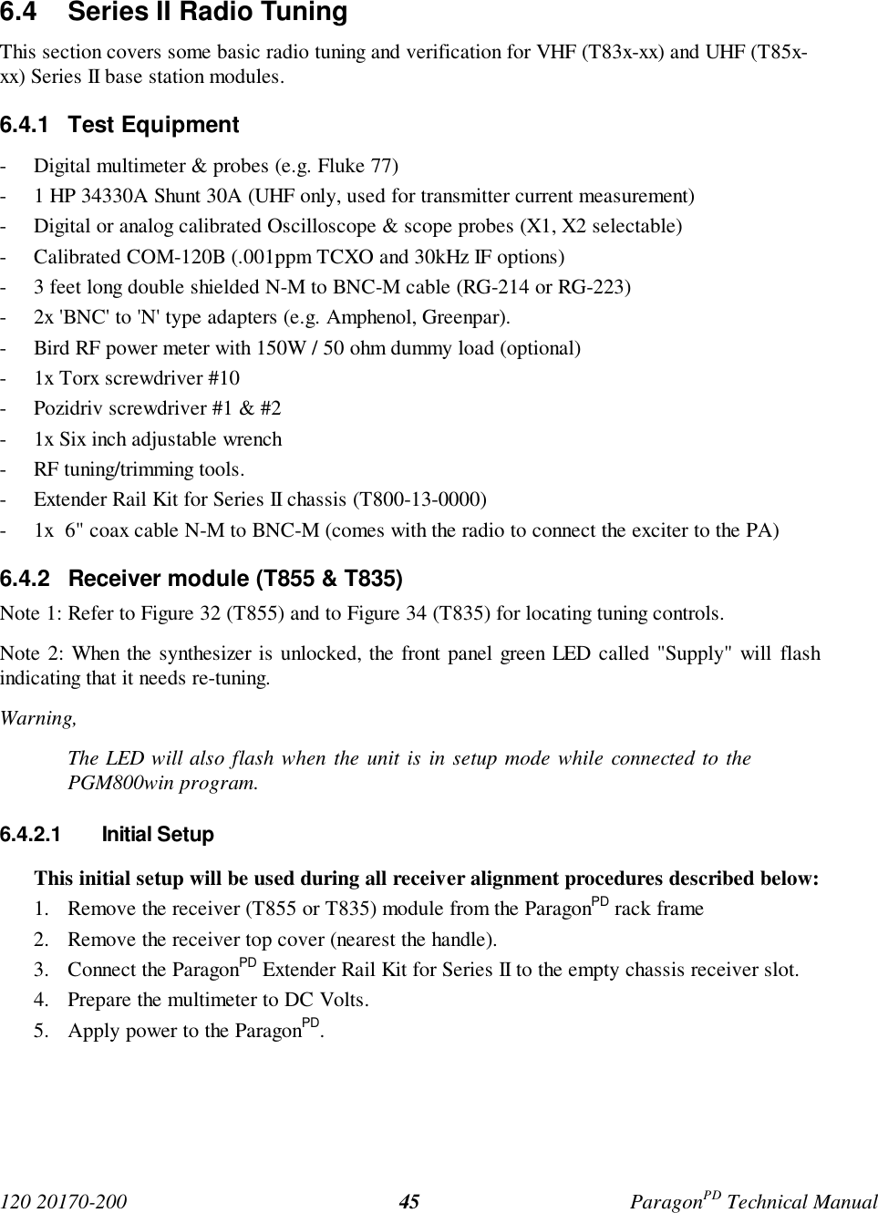 120 20170-200 ParagonPD Technical Manual456.4 Series II Radio TuningThis section covers some basic radio tuning and verification for VHF (T83x-xx) and UHF (T85x-xx) Series II base station modules.6.4.1 Test Equipment- Digital multimeter & probes (e.g. Fluke 77)- 1 HP 34330A Shunt 30A (UHF only, used for transmitter current measurement)- Digital or analog calibrated Oscilloscope & scope probes (X1, X2 selectable)- Calibrated COM-120B (.001ppm TCXO and 30kHz IF options)- 3 feet long double shielded N-M to BNC-M cable (RG-214 or RG-223)- 2x 'BNC' to 'N' type adapters (e.g. Amphenol, Greenpar).- Bird RF power meter with 150W / 50 ohm dummy load (optional)- 1x Torx screwdriver #10- Pozidriv screwdriver #1 & #2- 1x Six inch adjustable wrench- RF tuning/trimming tools.- Extender Rail Kit for Series II chassis (T800-13-0000)- 1x 6" coax cable N-M to BNC-M (comes with the radio to connect the exciter to the PA)6.4.2 Receiver module (T855 & T835)Note 1: Refer to Figure 32 (T855) and to Figure 34 (T835) for locating tuning controls.Note 2: When the synthesizer is unlocked, the front panel green LED called "Supply" will flashindicating that it needs re-tuning.Warning,The LED will also flash when the unit is in setup mode while connected to thePGM800win program.6.4.2.1 Initial SetupThis initial setup will be used during all receiver alignment procedures described below:1. Remove the receiver (T855 or T835) module from the ParagonPD rack frame2. Remove the receiver top cover (nearest the handle).3. Connect the ParagonPD Extender Rail Kit for Series II to the empty chassis receiver slot.4. Prepare the multimeter to DC Volts.5. Apply power to the ParagonPD.